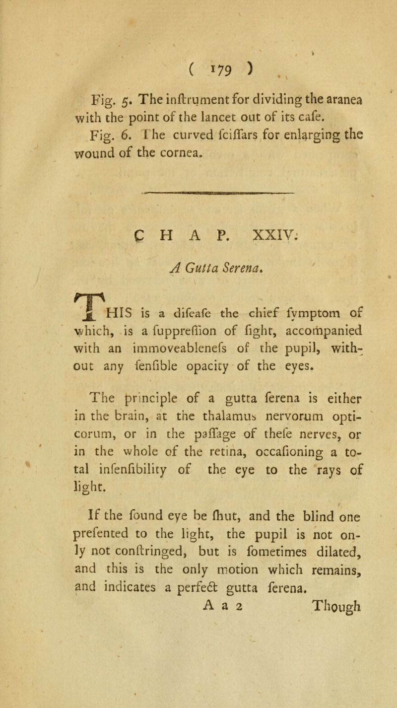 ( *79 ) Fig. 5. The inflrument for dividing the aranea with the point of the lancet out of its cafe. Fig. 6. I he curved fciflars for enlarging the wound of the cornea. CHAP. XXIV: A Gutta Serena. 11 A HIS is a difeafe the chief fymptom of which, is a fuppreffion of fight, accompanied with an immoveablenefs of the pupil, with- out any fenfible opacity of the eyes. The principle of a gutta ferena is either in the brain, at the thalamus nervorum opti- corum, or in the paflage of thefe nerves, or in the whole of the retina, occafioning a to- tal infenfibility of the eye to the rays of light. If the found eye be (hut, and the blind one prefented to the light, the pupil is not on- ly not conftringed, but is fometimes dilated, and this is the only motion which remains, and indicates a perfeft gutta ferena, A a 2 Though