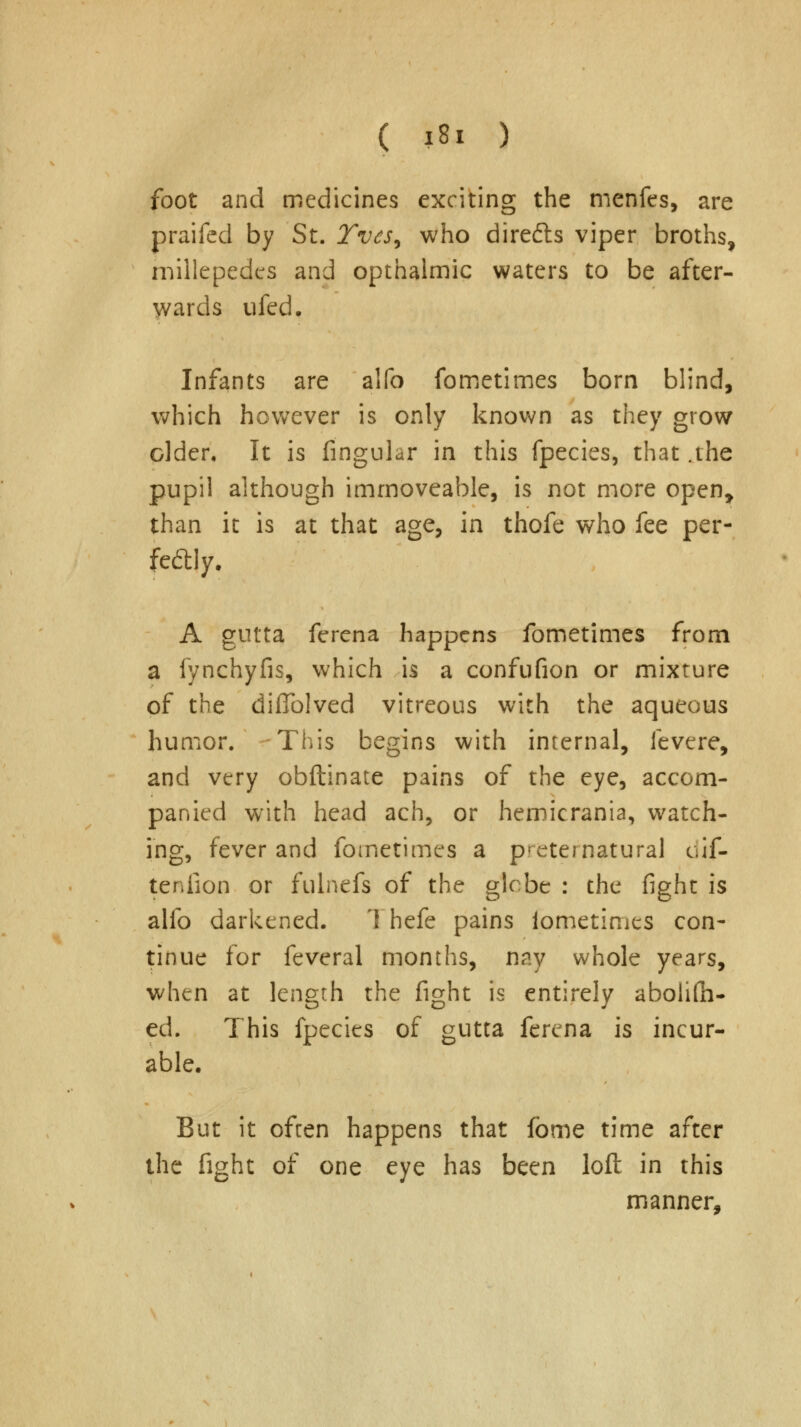 foot and medicines exciting the menfes, are praifed by St. Tvcs^ who directs viper broths, millepedes and opthalmic waters to be after- wards ufed. Infants are alfo fometimes born blind, which however is only known as they grow older. It is Angular in this fpecies, that .the pupil although immoveable, is not more open, than it is at that age, in thofe who fee per- fectly. A gutta ferena happens fometimes from a fynchyfis, which is a confufion or mixture of the diflblved vitreous with the aqueous humor. This begins with internal, fevere, and very obftinate pains of the eye, accom- panied with head ach, or hemicrania, watch- ing, fever and fometimes a preternatural dif- tenfion or fulnefs of the glebe : the fight is alfo darkened. I hefe pains fometimes con- tinue for feveral months, nay whole years, when at length the fight is entirely abolish- ed. This fpecies of gutta ferena is incur- able. But it often happens that forne time after the fight of one eye has been loft in this manner,