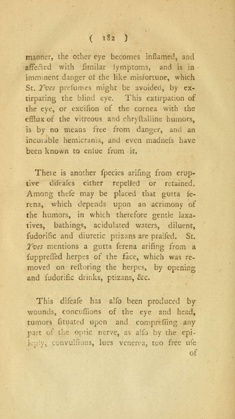 ( 1*2 ) manner, the other eye becomes inflamed, and affected with fimilar iymptoms, and is in imminent danger of the like misfortune, which St. Tves prefnmes might be avoided, by ex- tirpating the blind eye. This extirpation of the eye, or excifion of the cornea with the efflux of the vitreous and chryftaliine humors, is by no means free from danger, and an incurable hemicrama, and even madnefs have been known to eniue from it. There is another fpecies arifing from erup- tive difeafes either repelled or retained. Among thefe may be placed that gutta fe- rena, which depends upon an acrimony of the humors, in which therefore gentle laxa- tives, bathings, acidulated waters, diluent, fudorific and diuretic ptizans are praifed. St. Tves mentions a gutta ferena arifing from a fupprefied herpes of the face, which was re- moved on reftoring the herpes, by opening and fudorific drinks, ptizans, &c. This difeafe has alfo been produced by wounds, concuffions of the eye and head, tumors fituated upon and compreffing any part of the optic nerve, as alfo by the epi- leply, convulsions, lues venerea, too free ufe of