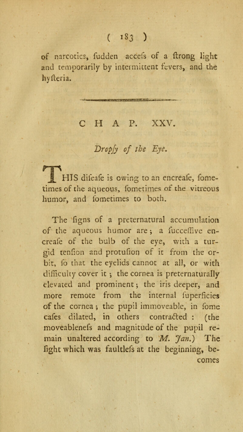 ( lf3 ) of narcotics, fudden accefs of a ftrong light and temporarily by intermittent fevers, and the hyfteria. CHAP. XXV. Drcpfy of the Eye. HIS difeafe is owing to an encreafe, fome- times of the aqueous, fometimes of the vitreous humor, and fometimes to both. The figns of a preternatural accumulation of the aqueous humor are; a fucceffive en- creafe of the bulb of the eye, with a tur- gid tenfion and protufion of it from the or- bit, fo that the eyelids cannot at all, or with difficulty cover it *, the cornea is preternaturally elevated and prominent; the iris deeper, and more remote from the internal fuperficies of the cornea; the pupil immoveable, in fome cafes dilated, in others contracted : (the moveablenefs and magnitude of the pupil re- main unaltered according to M. Jan.) The fight which was faultlefs at the beginning, be- comes