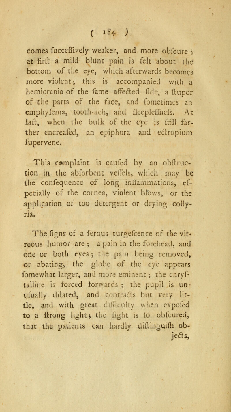 comes fucceflively weaker, and more obfcure % at firft a mild blunt pain is felt about the bottom of the eye, which afterwards becomes more violent; this is accompanied with a hemicrania of the fame affe&ed fide, a ftupor of the parts of the face, and fometimcs an emphyfema, tooth-ach, and fleepleiTnefs. At laft, when the bulk of the eye is ftill far- ther encreafed, an epiphora and e&ropium fupervene. This complaint is caufcd by an obftruc- tion in the abforbent vefiels, which may be the confequence of long inflammations, ef- pecially of the cornea, violent btows, or the application of too detergent or drying colly- ria. The figns of a ferous turgefcence of the vit- reous humor are-, a pain in the forehead, and one or both eyes •, the pain being removed, or abating, the globe of the eye appears ibrnewhat larger, and more eminent; the chryf- talline is forced forwards y the pupil is un- nfually dilated, and contracts but very lit- tle, and with great difficulty when expofed to a ftrong light; the fight is fo obfcured, that the patients can hardly diftingmfh ob- jects,