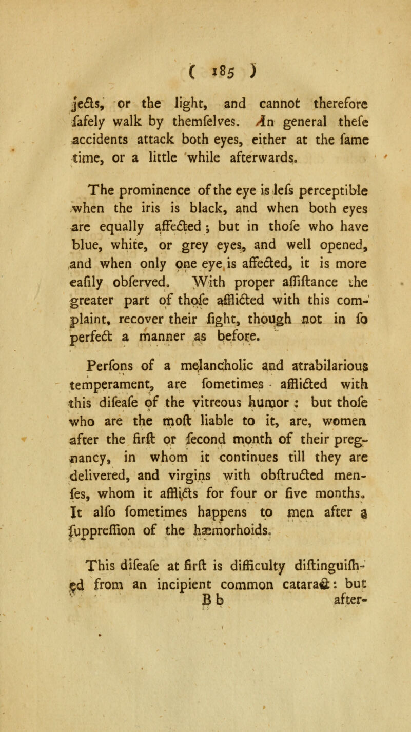 je£ts, or the light, and cannot therefore fafely walk by themfelves. /in general thefe accidents attack both eyes, either at the fame time, or a little while afterwards. The prominence of the eye is lefs perceptible when the iris is black, and when both eyes .are equally afFe&ed •, but in thofe who have blue, white, or grey eyes, and well opened, and when only one eye is affe&ed, it is more eafily obferved. With proper afliftance ihe greater part of thofe affli&ed with this com- plaint, recover their fight, though not in fo perfedt a manner as before. Perfons of a melancholic and atrabilariou$ temperament, are fometimes affli&ed with this difeafe of the vitreous humor ; but thofe who are the mod liable to it, are, women after the firft or fecond month of their preg- nancy, in whom it continues till they are delivered, and virgins with obftru&ed men- fes, whom it afflidls for four or five months,, It alfo fometimes happens to men after a fupprefiion of the hasmorhoids. This difeafe at firft is difficulty diftinguifti- ed from an incipient common catarafl;: but B b after-