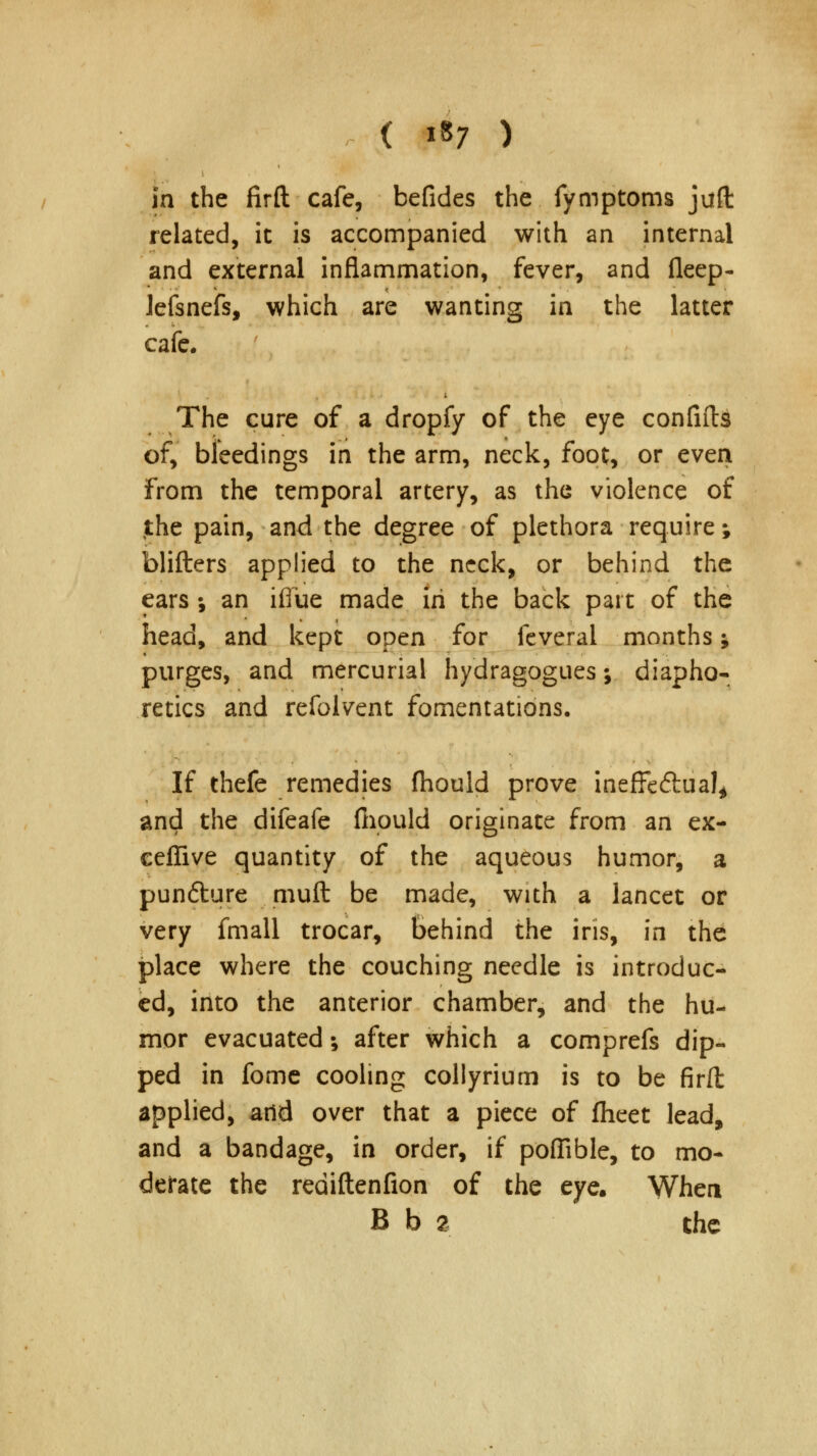 s in the firft cafe, befides the fymptoms juft related, it is accompanied with an internal and external inflammation, fever, and fleep- lefsnefs, which are wanting in the latter cafe. The cure of a dropfy of the eye confifts of, bleedings in the arm, neck, foot, or even From the temporal artery, as the violence of the pain, and the degree of plethora require; blifters applied to the neck, or behind the ears •, an iflue made in the back part of the head, and kept open for feverai months; purges, and mercurial hydragogues •, diapho- retics and refolvent fomentations. If thefe remedies fhould prove ineffectual* and the difeafe fiiould originate from an ex- ceflive quantity of the aqueous humor, a pundture mult be made, with a lancet or very fmall trocar, Behind the iris, in the place where the couching needle is introduc- ed, into the anterior chamber, and the hu- mor evacuated; after which a comprefs dip- ped in fome cooling collyrium is to be firft applied, add over that a piece of fheet lead, and a bandage, in order, if poflible, to mo- derate the rediftenfion of the eye. When B b 2 the