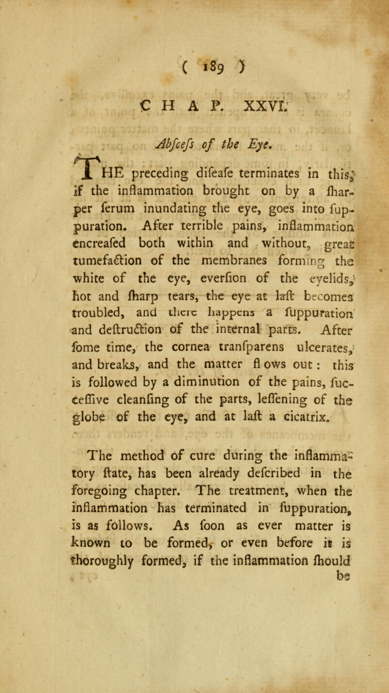 T. CHAP. XXVt Abfcefs of the Eye. HE preceding difeafe terminates in this; if the inflammation brought on by a (har- per ferum inundating the eye, goes into fup- puration. After terrible pains, inflammation cncreafed both within and without, greae tumefa&ion of the membranes forming the white of the eye, everfion of the eyelids*' hot and fharp tears, the eye at kft becomes troubled, and there happens a fuppuratiorV and deftruffion of the internal parts. After fome time, the cornea tranfparens ulcerates,* and breaks, and the matter fl ows out: this is followed by a diminution of the pains, fuc- ceffive cleanfing of the parts, leflening of the globe of the eye, and at laft a cicatrix. The method of cure during the inflamma- tory ftate, has been already defcribed in the foregoing chapter. The treatment, when the inflammation has terminated in fuppuration, is as follows. As foon as ever matter is known to be formed, or even before it is thoroughly formed, if the inflammation fhould be