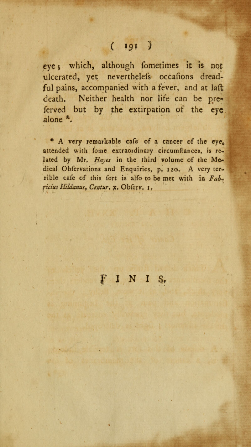 eye; which, although fometimes it is not ulcerated, yet neverthelefs occafions dread- ful pains, accompanied with a fever, and at laft death. Neither health nor life can be pre- served but by the extirpation of the eye alone *. * A very remarkable cafe of a cancer of the eye, attended with fome extraordinary circumftances, is re* lated by Mr. Hayes in the third volume of the Me^ dical Obfervations and Enquiries, p. 120. A very ter- rible cafe of this fort is alfo to be met with in Fab* r'tcius Hildanus) Centur. x. Obferv, I. FINIS,