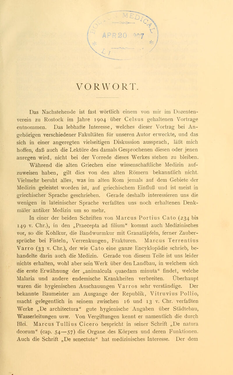 VORWORT, Das Nachstehende ist fast wörtlich einem von mir im Dozenten- verein zu Rostock im Jahre 1904 über Celsus gehaltenen Vortrage entnommen. Das lebhafte Interesse, welches dieser Vortrag bei An- gehörigen verschiedener Fakultäten für unseren Autor erweckte, und das sich in einer angeregten vielseitigen Diskussion aussprach, läßt mich hoffen, daß auch die Lektüre des damals Gesprochenen diesen oder jenen anregen wird, nicht bei der Vorrede dieses Werkes stehen zu bleiben. Während die alten Griechen eine wissenschaftliche Medizin auf- zuweisen haben, gilt dies von den alten Römern bekanntlich nicht. Vielmehr beruht alles, was im alten Rom jemals auf dem Gebiete der Medizin geleistet worden ist, auf griechischem Einfluß und ist meist in griechischer Sprache geschrieben. Gerade deshalb interessieren uns die wenigen in lateinischer Sprache verfaßten uns noch erhaltenen Denk- mäler antiker Medizin um so mehr. In einer der beiden Schriften von Marcus Portius Cato (234 bis 149 v. Chr.), in den „Praecepta ad filium kommt auch Medizinisches vor, so die Kohlkur, die Bandwurmkur mit Granatäpfeln, ferner Zauber- sprüche bei Fisteln, Verrenkungen, Frakturen. Marcus Terrentius Varro (33 v. Chr.), der wie Cato eine ganze Encyklopädie schrieb, be- handelte darin auch die Medizin. Gerade von diesem Teile ist uns leider nichts erhalten, wohl aber sein Werk über den Landbau, in welchem sich die erste Erwähnung der „animalcula quaedam minuta findet, welche Malaria und andere endemische Krankheiten verbreiten. Überhaupt waren die hygienischen Anschauungen Varros sehr verständige. Der bekannte Baumeister am Ausgange der Republik, Vitruvius Pollio, macht gelegentlich in seinem zwischen 16 und 13 v. Chr. verfaßten Werke „De architectura gute hygienische Angaben über Städtebau, Wasserleitungen usw. Von Vergiftungen kennt er namentlich die durch Blei. Marcus Tullius Cicero bespricht in seiner Schrift „De natura deorum (cap. 54—57) die Organe des Körpers und deren Funktionen. Auch die Schrift „De senectute hat medizinisches Interesse. Der dem