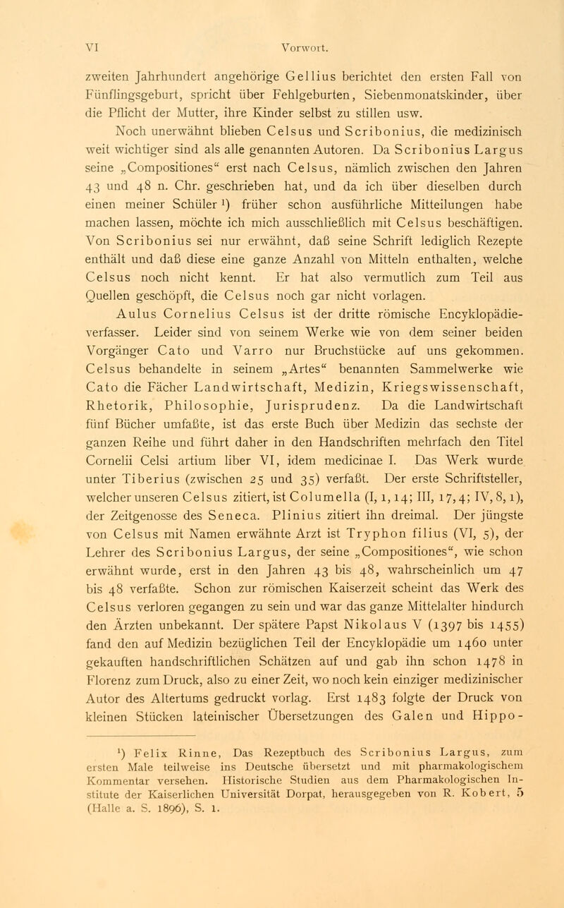 zweiten Jahrhundert angehörige Gellius berichtet den ersten Fall von Fünflingsgeburt, spricht über Fehlgeburten, Siebenrnonatskinder, über die Pflicht der Mutter, ihre Kinder selbst zu stillen usw. Noch unerwähnt blieben Celsus und Scribonius, die medizinisch weit wichtiger sind als alle genannten Autoren. Da Scribonius Largus seine „Compositiones erst nach Celsus, nämlich zwischen den Jahren 43 und 48 n. Chr. geschrieben hat, und da ich über dieselben durch einen meiner SchülerJ) früher schon ausführliche Mitteilungen habe machen lassen, möchte ich mich ausschließlich mit Celsus beschäftigen. Von Scribonius sei nur erwähnt, daß seine Schrift lediglich Rezepte enthält und daß diese eine ganze Anzahl von Mitteln enthalten, welche Celsus noch nicht kennt. Er hat also vermutlich zum Teil aus Quellen geschöpft, die Celsus noch gar nicht vorlagen. Aulus Cornelius Celsus ist der dritte römische Encyklopädie- verfasser. Leider sind von seinem Werke wie von dem seiner beiden Vorgänger Cato und Varro nur Bruchstücke auf uns gekommen. Celsus behandelte in seinem „Artes benannten Sammelwerke wie Cato die Fächer Landwirtschaft, Medizin, Kriegswissenschaft, Rhetorik, Philosophie, Jurisprudenz. Da die Landwirtschaft fünf Bücher umfaßte, ist das erste Buch über Medizin das sechste der ganzen Reihe und führt daher in den Handschriften mehrfach den Titel Cornelii Celsi artium über VI, idem medicinae I. Das Werk wurde unter Tiberius (zwischen 25 und 35) verfaßt. Der erste Schriftsteller, welcher unseren Celsus zitiert, ist Columella (1,1,14; III, 17,4; IV, 8,1), der Zeitgenosse des Seneca. Plinius zitiert ihn dreimal. Der jüngste von Celsus mit Namen erwähnte Arzt ist Tryphon filius (VI, 5), der Lehrer des Scribonius Largus, der seine „Compositiones, wie schon erwähnt wurde, erst in den Jahren 43 bis 48, wahrscheinlich um 47 bis 48 verfaßte. Schon zur römischen Kaiserzeit scheint das Werk des Celsus verloren gegangen zu sein und war das ganze Mittelalter hindurch den Ärzten unbekannt. Der spätere Papst Nikolaus V (1397 bis 1455) fand den auf Medizin bezüglichen Teil der Encyklopädie um 1460 unter gekauften handschriftlichen Schätzen auf und gab ihn schon 1478 in Florenz zum Druck, also zu einer Zeit, wo noch kein einziger medizinischer Autor des Altertums gedruckt vorlag. Erst 1483 folgte der Druck von kleinen Stücken lateinischer Übersetzungen des Galen und Hippo- ') Felix Rinne, Das Rezeptbuch des Scribonius Largus, zum ersten Male teilweise ins Deutsche übersetzt und mit pharmakologischem Kommentar versehen. Historische Studien aus dem Pharmakologischen In- stitute der Kaiserlichen Universität Dorpat, herausgegeben von R. Kobert, 5 (Halle a. S. 1896), S. 1.