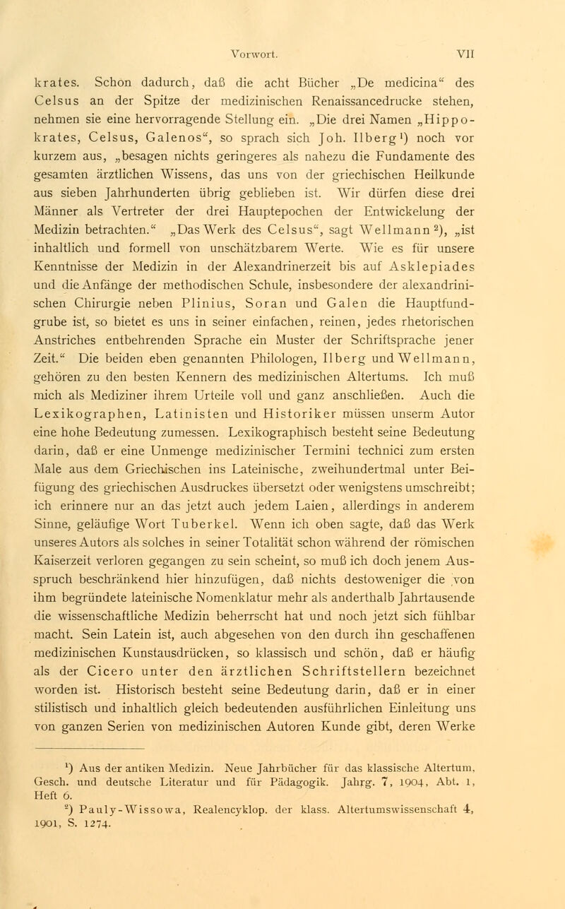 krates. Schon dadurch, daß die acht Bücher „De medicina des Celsus an der Spitze der medizinischen Renaissancedrucke stehen, nehmen sie eine hervorragende Stellung ein. „Die drei Namen „Hippo- krates, Celsus, Galenos, so sprach sich Joh. Ilberg1) noch vor kurzem aus, „besagen nichts geringeres als nahezu die Fundamente des gesamten ärztlichen Wissens, das uns von der griechischen Heilkunde aus sieben Jahrhunderten übrig geblieben ist. Wir dürfen diese drei Männer als Vertreter der drei Hauptepochen der Entwickelung der Medizin betrachten. „DasWerk des Celsus, sagt Wellmann2), „ist inhaltlich und formell von unschätzbarem Werte. Wie es für unsere Kenntnisse der Medizin in der Alexandrinerzeit bis auf Asklepiades und die Anfänge der methodischen Schule, insbesondere der alexandrini- schen Chirurgie neben Plinius, Soran und Galen die Hauptfund- grube ist, so bietet es uns in seiner einfachen, reinen, jedes rhetorischen Anstriches entbehrenden Sprache ein Muster der Schriftsprache jener Zeit. Die beiden eben genannten Philologen, Ilberg und Well mann, gehören zu den besten Kennern des medizinischen Altertums. Ich muß mich als Mediziner ihrem Urteile voll und ganz anschließen. Auch die Lexikographen, Latmisten und Historiker müssen unserm Autor eine hohe Bedeutung zumessen. Lexikographisch besteht seine Bedeutung darin, daß er eine Unmenge medizinischer Termini technici zum ersten Male aus dem Griechischen ins Lateinische, zweihundertmal unter Bei- fügung des griechischen Ausdruckes übersetzt oder wenigstens umschreibt; ich erinnere nur an das jetzt auch jedem Laien, allerdings in anderem Sinne, geläufige Wort Tuberkel. Wenn ich oben sagte, daß das Werk unseres Autors als solches in seiner Totalität schon während der römischen Kaiserzeit verloren gegangen zu sein scheint, so muß ich doch jenem Aus- spruch beschränkend hier hinzufügen, daß nichts desto weniger die von ihm begründete lateinische Nomenklatur mehr als anderthalb Jahrtausende die wissenschaftliche Medizin beherrscht hat und noch jetzt sich fühlbar macht. Sein Latein ist, auch abgesehen von den durch ihn geschaffenen medizinischen Kunstausdrücken, so klassisch und schön, daß er häufig als der Cicero unter den ärztlichen Schriftstellern bezeichnet worden ist. Historisch besteht seine Bedeutung darin, daß er in einer stilistisch und inhaltlich gleich bedeutenden ausführlichen Einleitung uns von ganzen Serien von medizinischen Autoren Kunde gibt, deren Werke ') Aus der antiken Medizin. Neue Jahrbücher für das klassische Altertum. Gesch. und deutsche Literatur und für Pädagogik. Jahrg. 7, 1904, Abt. 1, Heft 6. 2) Pauly-Wissowa, Realencyklop. der klass. Altertumswissenschaft 4, 1901, S. 1274-