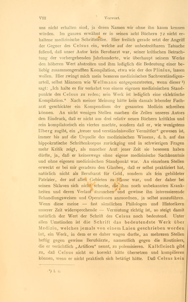 uns nicht erhalten sind, ja deren Namen wir ohne ihn kaum kennen würden. Im ganzen erwähnt er in seinen acht Büchern 72 nicht er- haltene medizinische Schriftsteller. Hier freilich gerade setzt der Angriff der Gegner des Celsus ein, welche auf der unbestreitbaren Tatsache fußend, daß unser Autor kein Berufsarzt war, seiner kritischen Betrach- tung der vorhergehenden Jahrhunderte, wie überhaupt seinem Werke den höheren Wert abstreiten und ihm lediglich die Bedeutung einer be- liebig zusammengerafften Kompilation, etwa wie der des Plinius, lassen wollen. Hier zwingt mich mein besseres medizinisches Sachverständigen- urteil, selbst Männern wie Wellmann entgegenzutreten, wenn dieser1) sagt: „Ich halte es für verkehrt von einem eigenen medizinischen Stand- punkte des Celsus zu reden; sein Werk ist lediglich eine eklektische Kompilation. Nach meiner Meinung hätte kein damals lebender Fach- arzt -geschickter ein Kompendium der gesamten Medizin schreiben können. An nicht wenigen Stellen machen die Zeilen unseres Autors den Eindruck, daß er nicht aus drei relativ neuen Büchern kritiklos und rein kompilatorisch ein viertes machte, sondern daß er, wie wenigstens Ilberg zugibt, ein „treuer und verständnisvoller Vermittler gewesen ist, immer bis auf die Urquelle des medizinischen Wissens, d. h. auf das hippokratische Schriftenkorpus zurückging und in schwierigen Fragen mehr Kritik zeigt, als mancher Arzt jener Zeit sie besessen haben dürfte, ja, daß er keineswegs ohne eigene medizinische Sachkenntnis und ohne eigenen medizinischen Standpunkt war. An einzelnen Stellen erweckt er bei mir geradezu den Glauben, daß er selbst praktiziert hat, natürlich nicht als Berufsarzt für Geld, sondern als fein gebildeter Patrizier, der auf allen Gebieten zu Hause war, und der daher bei seinen Sklaven sich nicht scheute, die ihm noch unbekannten Krank- heiten und deren Verlauf anzusehen' und gewisse ihn interessierende Behandlungsweisen und Operationen anzuordnen, ja selbst auszuführen. Wenn diese meine — fast sämtlichen Philologen und Historikern unserer Zeit widersprechende — Vermutung richtig ist, so steigt damit natürlich der Wert der Schrift des Celsus noch bedeutend. Unter allen Umständen ist die Schrift das bedeutendste Werk über Medizin, welches jemals von einem Laien geschrieben worden ist, ein Werk, in dem er es daher wagen durfte, an mehreren Stellen heftig gegen gewisse Berufsärzte, namentlich gegen die Routiniers, die er verächtlich „Artifices nennt, zu polemisieren. Kalbfleisch gibt zu, daß Celsus nicht so korrekt hätte übersetzen und kompilieren können, wenn er nicht praktisch sich betätigt hätte. Daß Celsus kein l) 1. c.