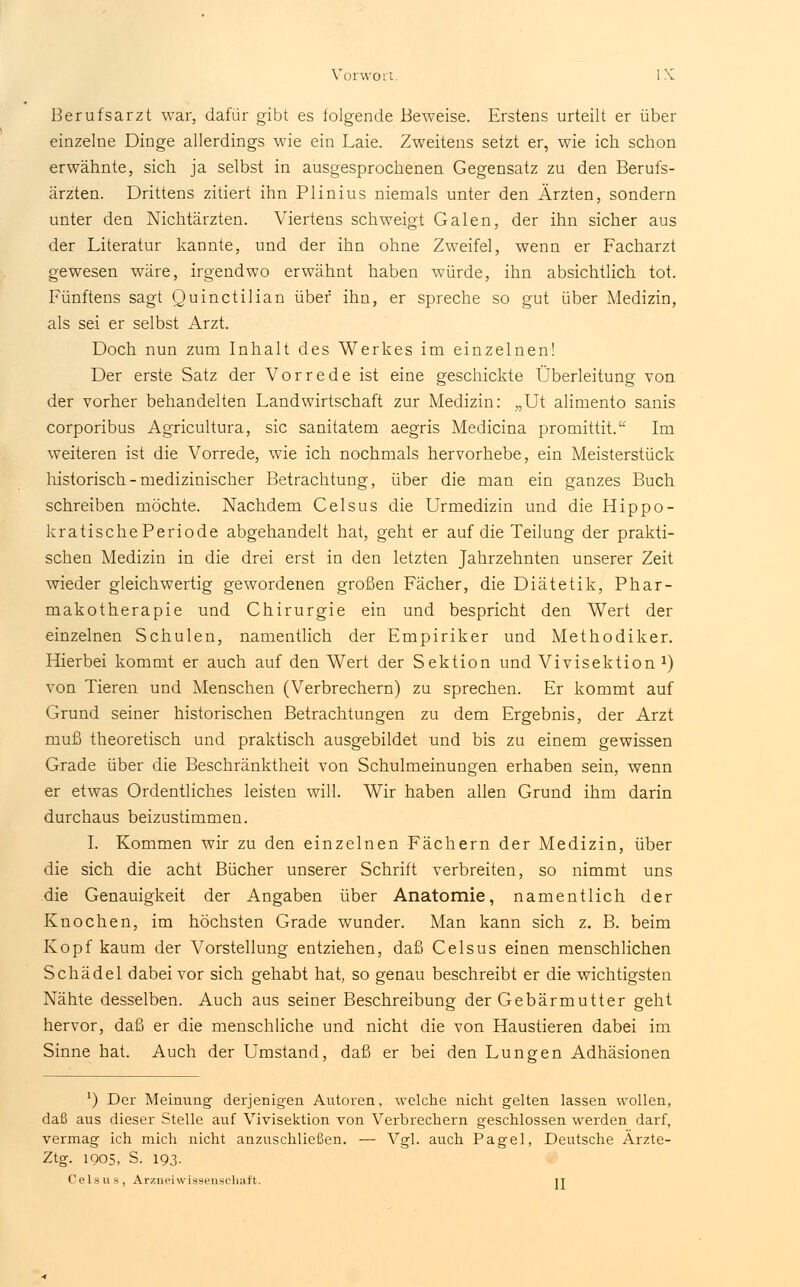 Berufsarzt war, dafür gibt es folgende Beweise. Erstens urteilt er über einzelne Dinge allerdings wie ein Laie. Zweitens setzt er, wie ich schon erwähnte, sich ja selbst in ausgesprochenen Gegensatz zu den Berufs- ärzten. Drittens zitiert ihn Plinius niemals unter den Ärzten, sondern unter den Nichtärzten. Viertens schweigt Galen, der ihn sicher aus der Literatur kannte, und der ihn ohne Zweifel, wenn er Facharzt gewesen wäre, irgendwo erwähnt haben würde, ihn absichtlich tot. Fünftens sagt Quinctilian über ihn, er spreche so gut über Medizin, als sei er selbst Arzt. Doch nun zum Inhalt des Werkes im einzelnen! Der erste Satz der Vorrede ist eine geschickte Überleitung von der vorher behandelten Landwirtschaft zur Medizin: „Ut alimento sanis corporibus Agricultura, sie sanitatem aegris Medicina promittit. Im weiteren ist die Vorrede, wie ich nochmals hervorhebe, ein Meisterstück historisch - medizinischer Betrachtung, über die man ein ganzes Buch schreiben möchte. Nachdem Celsus die Urmedizin und die Hippo- kratischePeriode abgehandelt hat, geht er auf die Teilung der prakti- schen Medizin in die drei erst in den letzten Jahrzehnten unserer Zeit wieder gleichwertig gewordenen großen Fächer, die Diätetik, Phar- makotherapie und Chirurgie ein und bespricht den Wert der einzelnen Schulen, namentlich der Empiriker und Methodiker. Hierbei kommt er auch auf den Wert der Sektion und Vivisektion x) von Tieren und Menschen (Verbrechern) zu sprechen. Er kommt auf Grund seiner historischen Betrachtungen zu dem Ergebnis, der Arzt muß theoretisch und praktisch ausgebildet und bis zu einem gewissen Grade über die Beschränktheit von Schulmeinungen erhaben sein, wenn er etwas Ordentliches leisten will. Wir haben allen Grund ihm darin durchaus beizustimmen. I. Kommen wir zu den einzelnen Fächern der Medizin, über die sich die acht Bücher unserer Schrift verbreiten, so nimmt uns die Genauigkeit der Angaben über Anatomie, namentlich der Knochen, im höchsten Grade wunder. Man kann sich z. B. beim Kopf kaum der Vorstellung entziehen, daß Celsus einen menschlichen Schädel dabei vor sich gehabt hat, so genau beschreibt er die wichtigsten Nähte desselben. Auch aus seiner Beschreibung der Gebärmutter geht hervor, daß er die menschliche und nicht die von Haustieren dabei im Sinne hat. Auch der Umstand, daß er bei den Lungen Adhäsionen ') Der Meinung derjenigen Autoren, welche nicht gelten lassen wollen, daß aus dieser Stelle auf Vivisektion von Verbrechern geschlossen werden darf, vermag ich mich nicht anzuschließen. — Vgl. auch Pagel, Deutsche Ärzte- Ztg. 1905, S. 193. Celsus, Arzneiwissenschaft. it