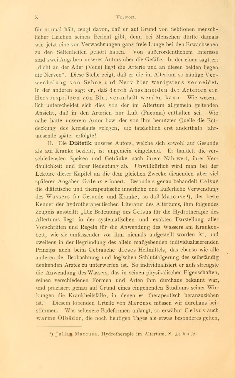 für normal hält, zeugt davon, daß er auf Grund von Sektionen mensch- licher Leichen seinen Bericht gibt, denn bei Menschen dürfte damals wie jetzt eine von Verwachsungen ganz freie Lunge bei den Erwachsenen zu den Seltenheiten gehört haben. Von außerordentlichem Interesse sind zwei Angaben unseres Autors über die Gefäße. In der einen sagt er: „dicht an der Ader (Vene) liegt die Arterie und an diesen beiden liegen die Nerven. Diese Stelle zeigt, daß er die im Altertum so häufige Ver- wechslung von Sehne und Nerv hier wenigstens vermeidet. In der anderen sagt er, daß durch Anschneiden der Arterien ein Hervorspritzen von Blut veranlaßt werden kann. Wie wesent- lich unterscheidet sich dies von der im Altertum allgemein geltenden Ansicht, daß in den Arterien nur Luft (Pneuma) enthalten sei. Wie nahe hätte unserem Autor bzw. der von ihm benutzten Quelle die Ent- deckung des Kreislaufs gelegen, die tatsächlich erst anderthalb Jahr- tausende später erfolgte! II. Die Diätetik unseres Autors, welche sich sowohl auf Gesunde als auf Kranke bezieht, ist ungemein eingehend. Er handelt die ver- schiedensten Speisen und Getränke nach ihrem Nährwert, ihrer Ver- daulichkeit und ihrer Bedeutung ab. Unwillkürlich wird man bei der Lektüre dieser Kapitel an die dem gleichen Zwecke dienenden aber viel späteren Angaben Galens erinnert. Besonders genau behandelt Celsus die diätetische und therapeutische innerliche und äußerliche Verwendung des Wassers für Gesunde und Kranke, so daß Marcuse1), der beste Kenner der hydrotherapeutischen Literatur des Altertums, ihm folgendes Zeugnis ausstellt: „Die Bedeutung des Celsus für die Hydrotherapie des Altertums liegt in der systematischen und exakten Darstellung aller Vorschriften und Regeln für die Anwendung des Wassers am Kranken- bett, wie sie umfassender vor ihm niemals aufgestellt worden ist, und zweitens in der Begründung des allein maßgebenden individualisierenden Prinzips auch beim Gebrauche dieses Heilmittels, das ebenso wie alle anderen der Beobachtung und logischen Schlußfolgerung des selbständig denkenden Arztes zu unterwerfen ist. So individualisiert er aufs strengste die Anwendung des Wassers, das in seinen physikalischen Eigenschaften, seinen verschiedenen Formen und Arten ihm durchaus bekannt war, und präzisiert genau auf Grund eines eingehenden Studiums seiner Wir- kungen die Krankheitsfälle, in denen es therapeutisch heranzuziehen ist. Diesem lobenden Urteile von Marcuse müssen wir durchaus bei- stimmen. Was seltenere Badeformen anlangt, so erwähnt Celsus auch warme Ölbäder, die noch heutigen Tages als etwas besonderes gelten, ') Julian Marcuse, Hydrotherapie im Altertum, S. 33 bis 36.