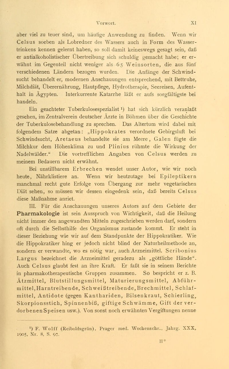 aber viel zu teuer sind, um häutige Anwendung zu finden. Wenn wir Celsus soeben als Lobredner des Wassers auch in Form des Wasser- trinkens kennen gelernt haben, so soll damit keineswegs gesagt sein, daß er antialkoholistischer Übertreibung sich schuldig gemacht habe; er er- wähnt im Gegenteil nicht weniger als 65 Weinsorten, die aus fünf verschiedenen Ländern bezogen wurden. Die Anfänge der Schwind- sucht behandelt er, modernen Anschauungen entsprechend, mit Bettruhe, Milchdiät, Überernährung, Hautpflege, Hydrotherapie, Seereisen, Aufent- halt in Ägypten. Interkurrente Katarrhe läßt er aufs sorgfältigste bei handeln. Ein geachteter Tuberkulosespezialistl) hat sich kürzlich veranlaßt gesehen, im Zentralverein deutscher Ärzte in Böhmen über die Geschichte der Tuberkulosebehandlung zu sprechen. Das Altertum wird dabei mit folgendem Satze abgetan: „Hippokrates verordnete Gebirgsluft bei Schwindsucht, Aretaeus behandelte sie am Meere, Galen fügte die Milchkur dem Höhenklima zu und Plinius rühmte die Wirkung der Nadelwälder. Die vortrefflichen Angaben von Celsus werden zu meinem Bedauern nicht erwähnt. Bei unstillbarem Erbrechen wendet unser Autor, wie wir noch heute, Nährklistiere an. Wenn wir heutzutage bei Epileptikern manchmal recht gute Erfolge vom Übergang zur mehr vegetarischen Diät sehen, so müssen wir dessen eingedenk sein, daß bereits Celsus diese Maßnahme anriet. III. Für die Anschauungen unseres Autors auf dem Gebiete der Pharmakologie ist sein Ausspruch von Wichtigkeit, daß die Heilung nicht immer den angewandten Mitteln zugeschrieben werden darf, sondern oft durch die Selbsthilfe des Organismus zustande kommt. Er steht in dieser Beziehung wie wir auf dem Standpunkte der Hippokratiker. Wie die Hippokratiker hing er jedoch nicht blind der Naturheilmethode an, sondern er verwandte, wo es nötig war, auch Arzneimittel. Scribonius Largus bezeichnet die Arzneimittel geradezu als „göttliche Hände. Auch Celsus glaubt fest an ihre Kraft. Er faßt sie in seinem Berichte in pharmakotherapeutische Gruppen zusammen. So bespricht er z. B. Ätzmittel, Blutstillungsmittel, Maturierungsmittel, Abführ- mittel,Harntreibende, Schweißtreibende,Brechmittel, Schlaf- mittel, Antidote (gegen Kanthariden, Bilsenkraut, Schierling, Skorpionsstich, Spinnenbiß, giftige Schwämme, Gift der ver- dorbenen Speisen usw.). Von sonst noch erwähnten Vergiftungen nenne ') F. Wolff (Reiboldsgrün), Prager med. Wochenschr., Jahrg. XXX, 1905, Nr. 8, S. 97. II*