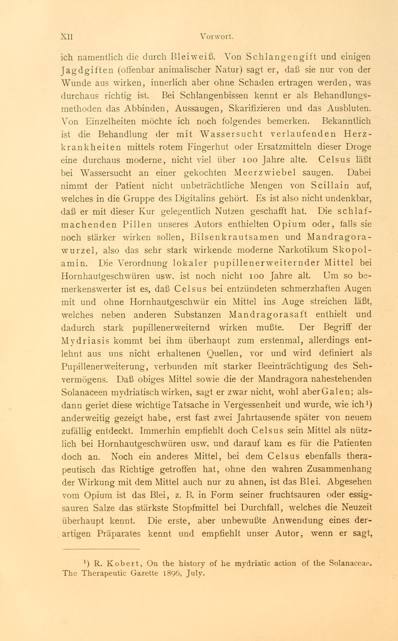 ich namentlich die durch Blei weiß. Von Schlangengift und einigen Jagdgiften (offenbar animalischer Natur) sagt er, daß sie nur von der Wunde aus wirken, innerlich aber ohne Schaden ertragen werden, was durchaus richtig ist. Bei Schlangenbissen kennt er als Behandlungs- methoden das Abbinden, Aussaugen, Skarifizieren und das Ausbluten. Von Einzelheiten möchte ich noch folgendes bemerken. Bekanntlich ist die Behandlung der mit Wassersucht verlaufenden Herz- krankheiten mittels rotem Fingerhut oder Ersatzmitteln dieser Droge eine durchaus moderne, nicht viel über 100 Jahre alte. Celsus läßt bei Wassersucht an einer gekochten Meerzwiebel saugen. Dabei nimmt der Patient nicht unbeträchtliche Mengen von Scillain auf, welches in die Gruppe des Digitalins gehört. Es ist also nicht undenkbar, daß er mit dieser Kur gelegentlich Nutzen geschafft hat. Die schlaf- machenden Pillen unseres Autors enthielten Opium oder, falls sie noch stärker wirken sollen, Bilsenkrautsamen und Mandragora- wurzel, also das sehr stark wirkende moderne Narkotikum Skopol- amin. Die Verordnung lokaler pupillenerweiternder Mittel bei Hornhautgeschwüren usw. ist noch nicht 100 Jahre alt. Um so be- merkenswerter ist es, daß Celsus bei entzündeten schmerzhaften Augen mit und ohne Hornhautgeschwür ein Mittel ins Auge streichen läßt, welches neben anderen Substanzen Mandragorasaft enthielt und dadurch stark pupillenerweiternd wirken mußte. Der Begriff der Mydriasis kommt bei ihm überhaupt zum erstenmal, allerdings ent- lehnt aus uns nicht erhaltenen Quellen, vor und wird definiert als Pupillenerweiterung, verbunden mit starker Beeinträchtigung des Seh- vermögens. Daß obiges Mittel sowie die der Mandragora nahestehenden Solanaceen mydriatisch wirken, sagt er zwar nicht, wohl aber Galen; als- dann geriet diese wichtige Tatsache in Vergessenheit und wurde, wie ich1) anderweitig gezeigt habe, erst fast zwei Jahrtausende später von neuem zufällig entdeckt. Immerhin empfiehlt doch Celsus sein Mittel als nütz- lich bei Hornhautgeschwüren usw. und darauf kam es für die Patienten doch an. Noch ein anderes Mittel, bei dem Celsus ebenfalls thera- peutisch das Richtige getroffen hat, ohne den wahren Zusammenhang der Wirkung mit dem Mittel auch nur zu ahnen, ist das Blei. Abgesehen vom Opium ist das Blei, z. B. in Form seiner fruchtsauren oder essig- sauren Salze das stärkste Stopfmittel bei Durchfall, welches die Neuzeit überhaupt kennt. Die erste, aber unbewußte Anwendung eines der- artigen Präparates kennt und empfiehlt unser Autor, wenn er sagt, ') R. Kobert, On the history of he mydriatic action of the Solanaceae. The Therapeutic Gazette 1896, July.