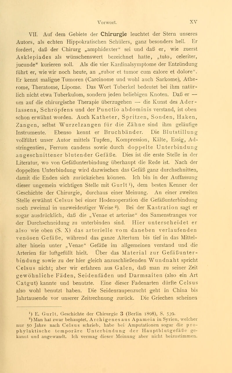 VII. Auf dem Gebiete der Chirurgie leuchtet der Stern unseres Autors, als echten Hippokratischen Schülers, ganz besonders hell. Er fordert, daß der Chirurg „amphidexter sei und daß er, wie zuerst Asklepiades als wünschenswert bezeichnet hatte, „tuto, celeriter, jucunde kurieren soll. Als die vier Kardinalsymptome der Entzündung führt er, wie wir noch heute, an „rubor et tumor cum calore et dolore. Er kennt maligne Tumoren (Carcinome und wohl auch Sarkome), Athe- rome, Theratome, Lipome. Das Wort Tuberkel bedeutet bei ihm natür- lich nicht etwa Tuberkulom, sondern jeden beliebigen Knoten. Daß er — um auf die chirurgische Therapie überzugehen — die Kunst des Ader- lassens, Schröpfens und der Punctio abdominis verstand, ist oben schon erwähnt worden. Auch Katheter, Spritzen, Sonden, Haken, Zangen, selbst Wurzelzangen für die Zähne sind ihm geläufige Instrumente. Ebenso kennt er Bruchbänder. Die Blutstillung vollführt unser Autor mittels Tupfen, Kompression, Kälte, Essig, Ad- stringentien, Ferrum candens sowie durch doppelte Unterbindung angeschnittener blutender Gefäße. Dies ist die erste Stelle in der Literatur, wo von Gefäßunterbindung überhaupt die Rede ist. Nach der doppelten Unterbindung wird dazwischen das Gefäß ganz durchschnitten, damit die Enden sich zurückziehen können. Ich bin in der Auffassung dieser ungemein wichtigen Stelle mit Gurlt1), dem besten Kenner der Geschichte der Chirurgie, durchaus einer Meinung. An einer zweiten Stelle erwähnt Celsus bei einer Hodenoperation die Gefäßunterbindung noch zweimal in unzweideutiger Weise2). Bei der Kastration sagt er sogar ausdrücklich, daß die „Venae et arteriae des Samenstranges vor der Durchschneidung zu unterbinden sind. Hier unterscheidet er also wie oben (S. X) das arterielle vom daneben verlaufenden venösen Gefäße, während das ganze Altertum bis tief in das Mittel- alter hinein unter „Venae Gefäße im allgemeinen verstand und die Arterien für luftgefüllt hielt. Über das Material zur Gefäßunter- bindung sowie zu der hier gleich anzuschließenden Wundnaht spricht Celsus nicht; aber wir erfahren aus Galen, daß man zu seiner Zeit gewöhnliche Fäden, Seidenfäden und Darmsaiten (also ein Art Catgut) kannte und benutzte. Eine dieser Fadenarten dürfte Celsus also wohl benutzt haben. Die Seidenraupenzucht geht in China bis Jahrtausende vor unserer Zeitrechnung zurück. Die Griechen scheinen x) E. Gurlt, Geschichte der Chirurgie 3 (Berlin 1898), S. 339- 2)Man hat zwar behauptet, Archigenesaus Apameia in Syrien, welcher nur 50 Jahre nach Celsus schrieb, habe bei Amputationen sogar die pro- phylaktische temporäre Unterbindung der Hauptblutgefäße ge- kannt und angewandt. Ich vermag dieser Meinung aber nicht beizustimmen.