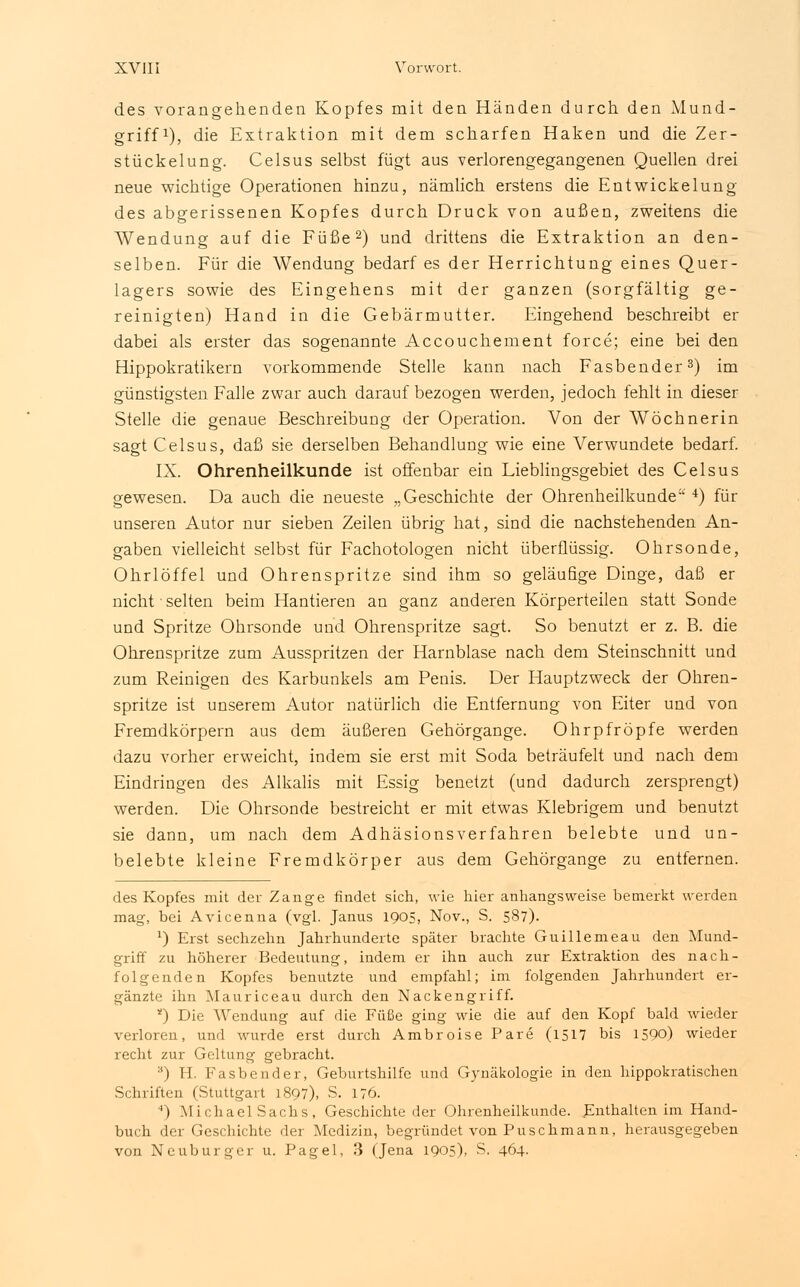 des vorangehenden Kopfes mit den Händen durch den Mund- griff1), die Extraktion mit dem scharfen Haken und die Zer- stückelung. Celsus selbst fügt aus verlorengegangenen Quellen drei neue wichtige Operationen hinzu, nämlich erstens die Entwickelung des abgerissenen Kopfes durch Druck von außen, zweitens die Wendung auf die Füße2) und drittens die Extraktion an den- selben. Für die Wendung bedarf es der Herrichtung eines Quer- lagers sowie des Eingehens mit der ganzen (sorgfältig ge- reinigten) Hand in die Gebärmutter. Eingehend beschreibt er dabei als erster das sogenannte Accouchement force; eine bei den Hippokratikern vorkommende Stelle kann nach Fasbender3) im günstigsten Falle zwar auch darauf bezogen werden, jedoch fehlt in dieser Stelle die genaue Beschreibung der Operation. Von der Wöchnerin sagt Celsus, daß sie derselben Behandlung wie eine Verwundete bedarf. IX. Ohrenheilkunde ist offenbar ein Lieblingsgebiet des Celsus gewesen. Da auch die neueste „Geschichte der Ohrenheilkunde 4) für unseren Autor nur sieben Zeilen übrig hat, sind die nachstehenden An- gaben vielleicht selbst für Fachotologen nicht überflüssig. Ohrsonde, Ohrlöffel und Ohrenspritze sind ihm so geläufige Dinge, daß er nicht • selten beim Hantieren an ganz anderen Körperteilen statt Sonde und Spritze Ohrsonde und Ohrenspritze sagt. So benutzt er z. B. die Ohrenspritze zum Ausspritzen der Harnblase nach dem Steinschnitt und zum Reinigen des Karbunkels am Penis. Der Hauptzweck der Ohren- spritze ist unserem Autor natürlich die Entfernung von Eiter und von Fremdkörpern aus dem äußeren Gehörgange. Ohr pfropfe werden dazu vorher erweicht, indem sie erst mit Soda beträufelt und nach dem Eindringen des Alkalis mit Essig benetzt (und dadurch zersprengt) werden. Die Ohrsonde bestreicht er mit etwas Klebrigem und benutzt sie dann, um nach dem Adhäsionsverfahren belebte und un- belebte kleine Fremdkörper aus dem Gehörgange zu entfernen. des Kopfes mit der Zange rindet sich, wie hier anhangsweise bemerkt werden mag, bei Avicenna (vgl. Janus 1905, Nov., S. 587). l) Erst sechzehn Jahrhunderte später brachte Guillemeau den Mund- griff zu höherer Bedeutung, indem er ihn auch zur Extraktion des nach- folgenden Kopfes benutzte und empfahl; im folgenden Jahrhundert er- gänzte ihn Mauriceau durch den Nackengriff. *) Die Wendung auf die Füße ging wie die auf den Kopf bald wieder verloren, und wurde erst durch AmbroisePare (1517 bis 1590) wieder recht zur Geltung gebracht. 8) H. Fasbender, Geburtshilfe und Gynäkologie in den hippokratischen Schriften (Stuttgart 1897), S. 176. ') Michael Sachs, Geschichte der Ohrenheilkunde. Enthalten im Hand- buch der Geschichte der Medizin, begründet von Puschmann, herausgegeben von Neu burger u. Pagel, 3 (Jena 1905), S. 464.