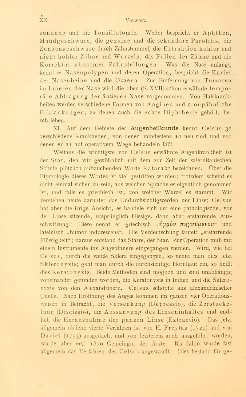 zündung und die Tonsillotomie. Weiter bespricht er Aphthen, Mundgeschwüre, die genuine und die sekundäre Parotitis, die Zungengeschwüre durch Zahnstummel, die Extraktion hohler und nicht hohler Zähne und Wurzeln, das Füllen der Zähne und die Korrektur abnormer Zahnstellungen. Was die Nase anlangt, kennt er Nasenpolypen und deren Operation, bespricht die Karies der Nasenbeine und die Ozaena. Zur Entfernung von Tumoren im Inneren der Nase wird die oben (S. XVII) schon erwähnte tempo- räre Abtragung der äußeren Nase vorgenommen. Von Halskrank- heiten werden verschiedene Formen von Anginen und croupähnliche Erkrankungen, zu denen auch die echte Diphtherie gehört, be- schrieben. XL Auf dem Gebiete der Augenheilkunde kennt Celsus 30 verschiedene Krankheiten, von denen mindestens 10 neu sind und von denen er 21 auf operativem Wege behandeln läßt. Weitaus die wichtigste von Celsus erwähnte Augenkrankheit ist der Star, den wir gewöhnlich mit dem zur Zeit der salernitanischen Schule plötzlich auftauchenden Worte Katarakt bezeichnen. Über die Etymologie dieses Wortes ist viel gestritten worden; trotzdem scheint es nicht einmal sicher zu sein, aus welcher Sprache es eigentlich genommen ist, und falls es griechisch ist, von welcher Wurzel es stammt. Wir verstehen heute darunter das Undurchsichtigwerden der Linse; Celsus hat aber die irrige Ansicht, es handele sich um eine pathologische, vor der Linse sitzende, ursprünglich flüssige, dann aber erstarrende Aus- schwitzung. Diese nennt er griechisch „vyQOV 7irjyvv^isvovu und lateinisch „humor indurescens. Die A^erdeutschung lautet: „erstarrende Flüssigkeit; daraus entstand das Starre, der Star. Zur Operation muß mit einem Instrumente ins Augeninnere eingegangen werden. Wird, wie bei Celsus, durch die weiße Sklera eingegangen, so nennt man dies jetzt Skleronyxis; geht man durch die durchsichtige Hornhaut ein, so heißt dies Keratonyxis. Beide Methoden sind möglich und sind unabhängig voneinander gefunden worden, die Keratonyxis in Indien und die Sklero- nyxis von den Alexandrinern. Celsus schöpfte aus alexandrinischer Quelle. Nach Eröffnung des Auges kommen im ganzen vier Operations- weisen in Betracht, die Versenkung (Depressio), die Zerstücke- lung (Discissio), die Aussaugung des Linseuinhaltes und end- lich die Herausnahme der ganzen Linse (Extractio). Das jetzt allgemein übliche vierte Verfahren ist von H. Freytag (1721) und von Daviel (1753) ausgedacht und von letzterem auch ausgeführt worden, wurde aber ers.t 1850 Gemeingut der Ärzte. Bis dahin wurde fast allgemein das Verfahren des Celsus angewandt. Dies bestand für ge-