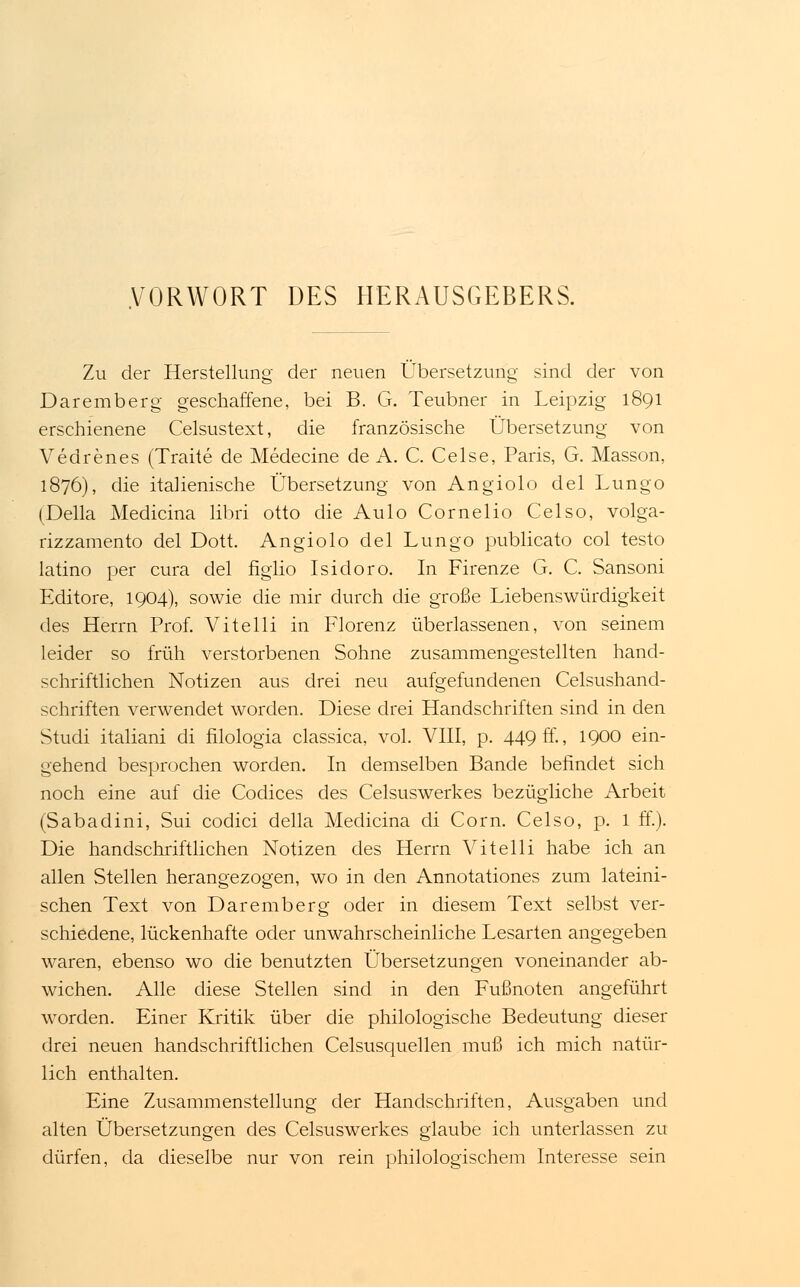 VORWORT DES HERAUSGEBERS. Zu der Herstellung der neuen Übersetzung sind der von Daremberg geschaffene, bei B. G. Teubner in Leipzig 1891 erschienene Celsustext, die französische Übersetzung von Vedrenes (Traite de Medecine de A. C. Celse, Paris, G. Masson, 1876), die italienische Übersetzung von Angiolo delLungo (Della Medicina libri otto die Aulo Cornelio Celso, volga- rizzamento del Dott. Angiolo del Lungo publicato col testo latino per cura del figlio Isidoro. In Firenze G. C. Sansoni Editore, 1904), sowie die mir durch die große Liebenswürdigkeit des Herrn Prof. Vitelli in Florenz überlassenen, von seinem leider so früh verstorbenen Sohne zusammengestellten hand- schriftlichen Notizen aus drei neu aufgefundenen Celsushand- schriften verwendet worden. Diese drei Handschriften sind in den Studi italiani di filologia classica, vol. VIII, p. 449 ff-, 1900 ein- gehend besprochen worden. In demselben Bande befindet sich noch eine auf die Codices des Celsuswerkes bezügliche Arbeit (Sabadini, Sui codici della Medicina di Com. Celso, p. 1 ff.). Die handschriftlichen Notizen des Herrn Vitelli habe ich an allen Stellen herangezogen, wo in den Annotationes zum lateini- schen Text von Daremberg oder in diesem Text selbst ver- schiedene, lückenhafte oder unwahrscheinliche Lesarten angegeben waren, ebenso wo die benutzten Übersetzungen voneinander ab- wichen. Alle diese Stellen sind in den Fußnoten angeführt worden. Einer Kritik über die philologische Bedeutung dieser drei neuen handschriftlichen Celsusquellen muß ich mich natür- lich enthalten. Eine Zusammenstellung der Handschriften, Ausgaben und alten Übersetzungen des Celsuswerkes glaube ich unterlassen zu dürfen, da dieselbe nur von rein philologischem Interesse sein