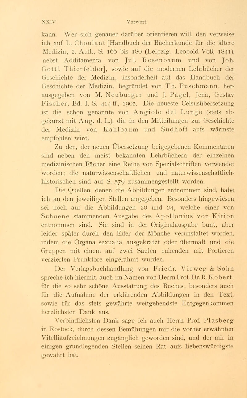 kann. Wer sich genauer darüber orientieren will, den verweise ich auf L. Choulant [Handbuch der Bücherkunde für die ältere Medizin, 2. Aufl., S. 166 bis 180 (Leipzig, Leopold Voß, 1841), nebst Additamenta von Jul. Rosenbaum und von Joh. Gottl. Thierfelder], sowie auf die modernen Lehrbücher der Geschichte der Medizin, insonderheit auf das Handbuch der Geschichte der Medizin, begründet von Th. Puschmann, her- ausgegeben von M. Neuburg er und J. Pagel, Jena, Gustav Fischer, Bd. I, S. 414 ff., 1902. Die neueste Celsusübersetzung ist die schon genannte von Angiolo del Lungo (stets ab- gekürzt mit Ang. d. L.), die in den Mitteilungen zur Geschichte der Medizin von Kahlbaum und Sudhoff aufs wärmste empfohlen wird. Zu den, der neuen Übersetzung beigegebenen Kommentaren sind neben den meist bekannten Lehrbüchern der einzelnen medizinischen Fächer eine Reihe von Spezialschriften verwendet worden; die naturwissenschaftlichen und naturwissenschaftlich- historischen sind auf S. 579 zusammengestellt worden. Die Quellen, denen die Abbildungen entnommen sind, habe ich an den jeweiligen Stellen angegeben. Besonders hingewiesen sei noch auf die Abbildungen 20 und 24, welche einer von Schoene stammenden Ausgabe des Apollonius von Kition entnommen sind. Sie sind in der Originalausgabe bunt, aber leider später durch den Eifer der Mönche verunstaltet worden, indem die Organa sexualia ausgekratzt oder übermalt und die Gruppen mit einem auf zwei Säulen ruhenden mit Portieren verzierten Prunktore eingerahmt wurden. Der Verlagsbuchhandlung von Friedr. Vieweg & Sohn spreche ich hiermit, auch im Namen von Herrn Prof. Dr. R.Kob ert, für die so sehr schöne Ausstattung des Buches, besonders auch für die Aufnahme der erklärenden Abbildungen in den Text, sowie für das stets gewährte weitgehendste Entgegenkommen herzlichsten Dank aus. Verbindlichsten Dank sage ich auch Herrn Prof. Piasberg in Rostock, durch dessen Bemühungen mir die vorher erwähnten Vitelliaufzeichnungen zugänglich geworden sind, und der mir in einigen grundlegenden Stellen seinen Rat aufs liebenswürdigste gewährt hat.