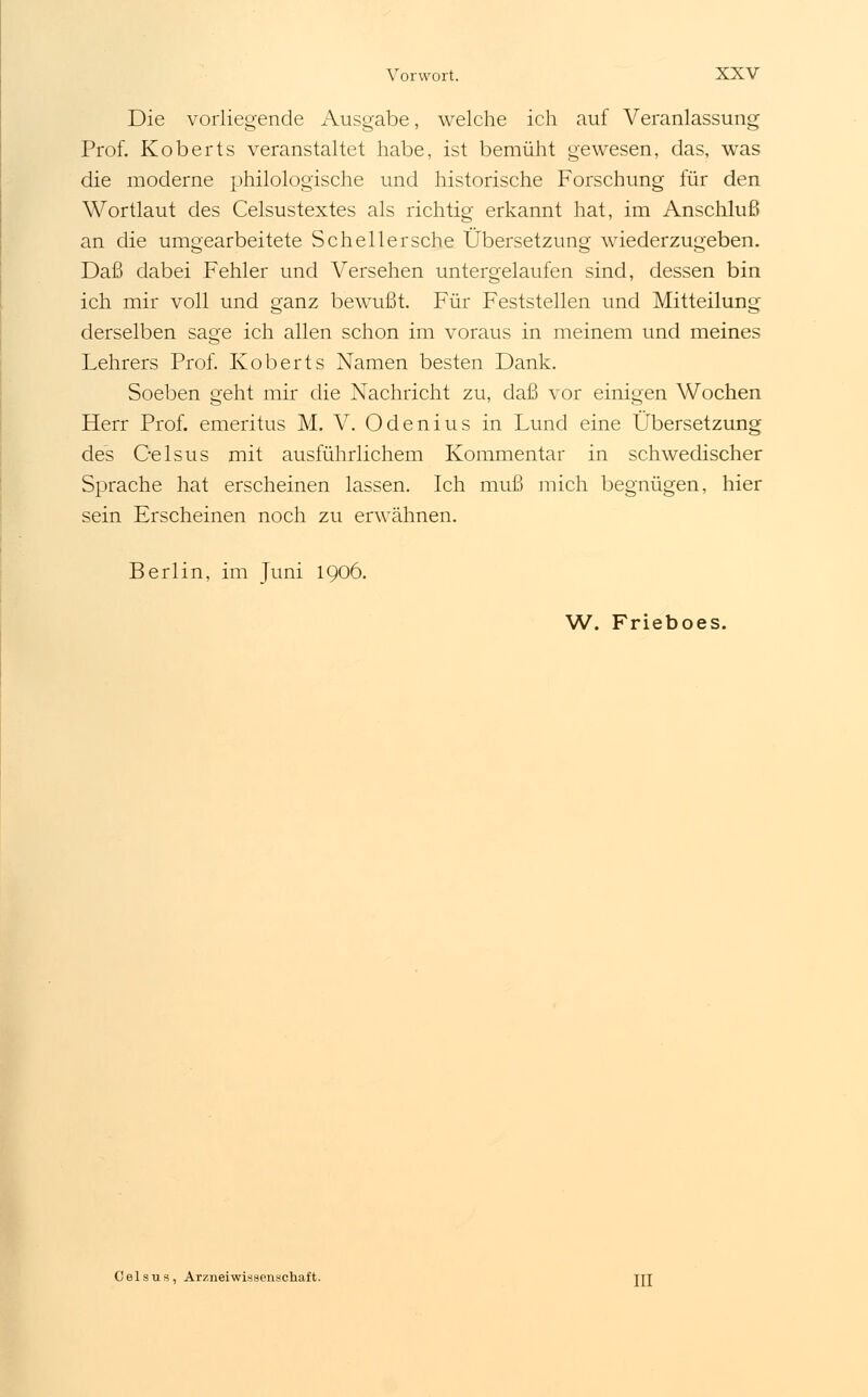 Die vorliegende Ausgabe, welche ich auf Veranlassung Prof. Koberts veranstaltet habe, ist bemüht gewesen, das, was die moderne philologische und historische Forschung für den Wortlaut des Celsustextes als richtig erkannt hat, im Anschluß an die umgearbeitete Scheller sehe Übersetzung wiederzugeben. Daß dabei Fehler und Versehen untergelaufen sind, dessen bin ich mir voll und ganz bewußt. Für Feststellen und Mitteilung derselben sage ich allen schon im voraus in meinem und meines Lehrers Prof. Koberts Namen besten Dank. Soeben geht mir die Nachricht zu, daß vor einigen Wochen Herr Prof. emeritus M. V. Odenius in Lund eine Übersetzung des Oelsus mit ausführlichem Kommentar in schwedischer Sprache hat erscheinen lassen. Ich muß mich begnügen, hier sein Erscheinen noch zu erwähnen. Berlin, im Juni 1906. W. Frieboes. Celsus, Arzneiwissenschaft. jrj