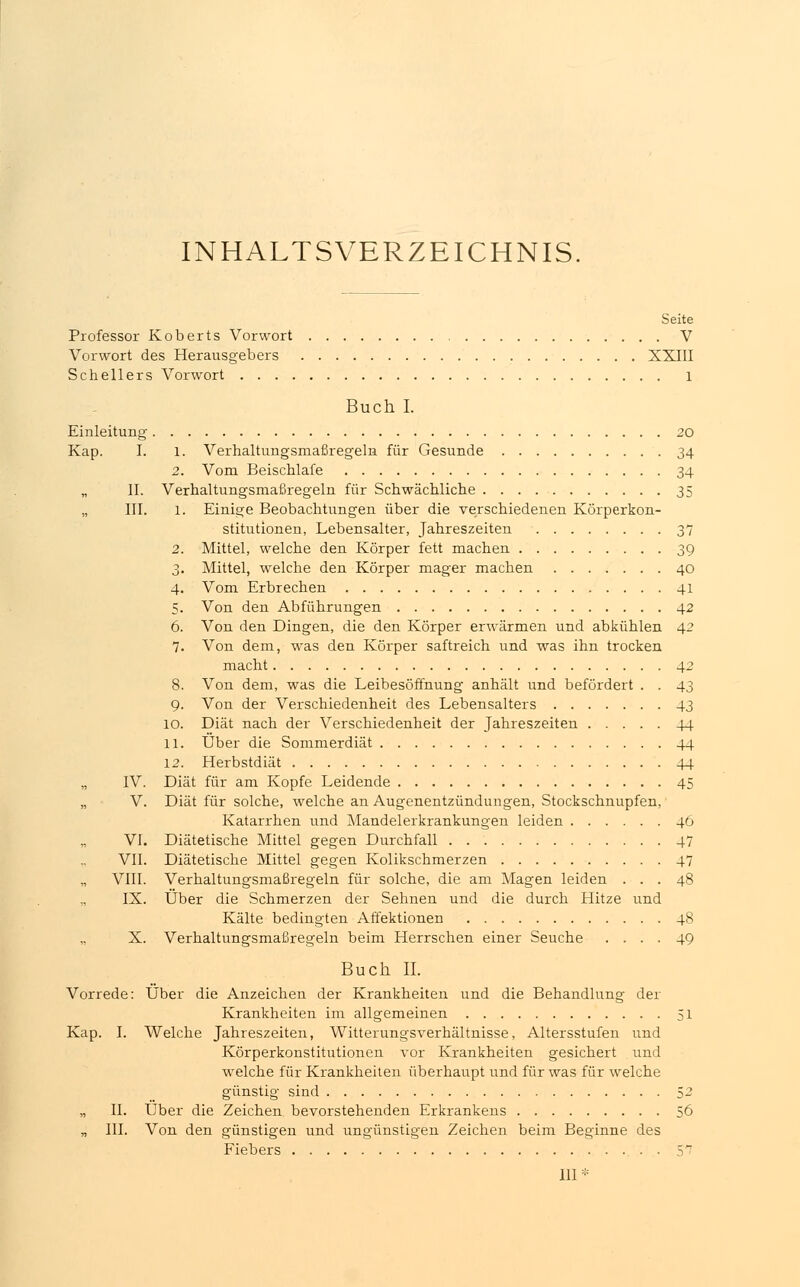 INHALTSVERZEICHNIS. Seite Professor Koberts Vorwort V Vorwort des Herausgebers XXIII Schellers Vorwort 1 Buch I. Einleitung 20 Kap. I. 1. Verhaltungsmaßregeln für Gesunde 34 2. Vom Beischlafe 34 „ II. Verhaltungsmaßregeln für Schwächliche 35 „ III. 1. Einige Beobachtungen über die verschiedenen Körperkon- stitutionen, Lebensalter, Jahreszeiten 37 2. Mittel, welche den Körper fett machen 39 3. Mittel, welche den Körper mager machen 40 4. Vom Erbrechen 41 5. Von den Abführungen 42 6. Von den Dingen, die den Körper erwärmen und abkühlen 42 7. Von dem, was den Körper saftreich und was ihn trocken macht 42 8. Von dem, was die Leibesöffnung anhält und befördert . . 43 9. Von der Verschiedenheit des Lebensalters 43 10. Diät nach der Verschiedenheit der Jahreszeiten 44 11. Über die Sommerdiät 44 12. Herbstdiät 44 „ IV. Diät für am Kopfe Leidende 45 „ V. Diät für solche, welche an Augenentzündungen, Stockschnupfen, Katarrhen und Mandelerkrankungen leiden 46 VI. Diätetische Mittel gegen Durchfall 47 VII. Diätetische Mittel gegen Kolikschmerzen 47 VIII. Verhaltungsmaßregeln für solche, die am Magen leiden ... 48 IX. Über die Schmerzen der Sehnen und die durch Hitze und Kälte bedingten Affektionen 48 X. Verhaltungsmaßregeln beim Herrschen einer Seuche .... 49 Buch IL Vorrede: Über die Anzeichen der Krankheiten und die Behandlung der Krankheiten im allgemeinen 51 Kap. I. Welche Jahreszeiten, Witterungsverhältnisse, Altersstufen und Körperkonstitutionen vor Krankheiten gesichert und welche für Krankheiten überhaupt und für was für welche günstig sind 52 „ IL Über die Zeichen bevorstehenden Erkrankens 56 „ III. Von den günstigen und ungünstigen Zeichen beim Beginne des Fiebers 5