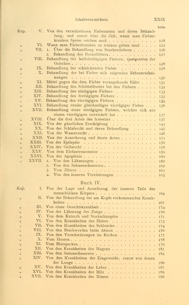 Seite Kap. V. Von den verschiedenen Fieberarten und deren Behand- lung, und zuerst über die Zeit, wann man Fieber- kranken Speise reichen muß 118 „ VI. Wann man Fieberkranken zu trinken geben muß .... 122 „ VII. l. Über die Behandlung von Seuchenfiebern 126 2. Behandlung des Brennfiebers 127 VIII. Behandlung des halbdreitägigen Fiebers, fjutzgitcdog der Griechen 128 „ IX. Behandlung der schleichenden Fieber 128 „ X. Behandlung der bei Fieber sich zeigenden Nebenerschei- nungen 130 „ XI. Mittel gegen die dem Fieber vorangehende Kälte .... 131 „ XII. Behandlung des Schüttelfrostes bei den Fiebern 132 „ XIII. Behandlung des eintägigen Fiebers 133 „ - XIV. Behandlung des dreitägigen Fiebers 133 „ XV. Behandlung des viertägigen Fiebers 134 „ XVI. Behandlung zweier gleichzeitiger viertägiger Fieber ... 136 „ XVII. Behandlung eines eintägigen Fiebers, welches sich aus einem viertägigen entwickelt hat 137 „ XVIII. Über die drei Arten des Irreseins 137 „ XIX. Von der gänzlichen Erschöpfung 143 „ XX. Von der Schlafsucht und deren Behandlung 145 „ XXI. Von der Wassersucht 146 „ XXII. Von der Auszehrung und deren Arten 151 XXIII. Von der Epilepsie 156 XXIV. Von der Gelbsucht 158 „ XXV. Von dem Elefantenaussatze 159 „ XXVI. Von der Apoplexie 160 „ XXVII. l. Von den Lähmungen 160 2. Von den Sehnenschmerzen 162 3. Vom Zittern 162 4. Von den inneren Vereiterungen 163 Buch IV. Kap. I. Von der Lage und Anordnung der inneren Teile des menschlichen Körpers 164 „ II. Von der Behandlung der am Kopfe vorkommenden Krank- heiten 167 „ III. Von einer Gesichtskrankheit 17o „ IV. Von der Lähmung der Zunge 170 „ V. Von dem Katarrh und Stockschnupfen 171 „ VI. Von den Krankheiten des Halses 173 „ VII. Von den Krankheiten des Schlundes 174 VIII. Von den Beschwerden beim Atmen 176 „ IX. Von den Verschwärungen im Rachen 177 X. Vom Husten 178 „ XI. Vom Blutspucken 179 „ XII. Von den Krankheiten des Magens 181 „ XIII. Von den Seitenschmerzen 184 ., XIV. Von den Krankheiten der Eingeweide, zuerst von denen der Lunge 186 „ XV. Von den Krankheiten der Leber 187 „ XVI. Von den Krankheiten der Milz 189 XVII. Von den Krankheiten der Nieren 190