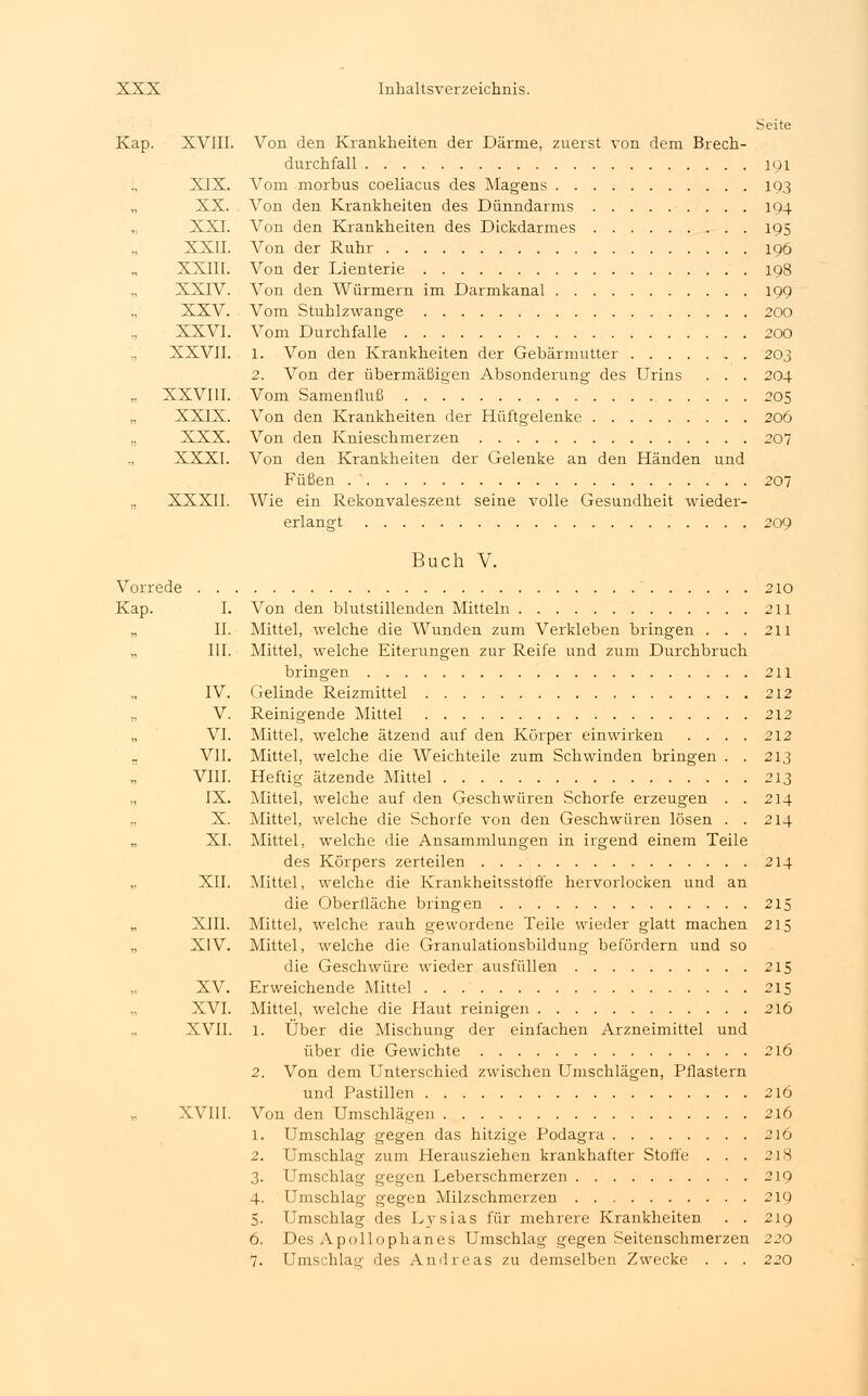 Seite Kap. XVIII. Von den Krankheiten der Därme, zuerst von dem Brech- durchfall 191 ., XIX. Vom morbus coeliacus des Magens 193 XX. Von den Krankheiten des Dünndarms 194 XXI. Von den Krankheiten des Dickdarmes 195 XXII. Von der Ruhr 196 XXIII. Von der Lienterie 198 XXIV. Von den Würmern im Darmkanal 199 XXV. Vom Stuhlzwange 200 XXVI. Vom Durchfalle 200 XXVII. l. Von den Krankheiten der Gebärmutter 203 2. Von der übermäßigen Absonderung des Urins . . . 204 „ XXVIII. Vom Samenfluß . . '. 205 „ XXIX. Von den Krankheiten der Hüftgelenke 206 „ XXX. Von den Knieschmerzen 207 „ XXXI. Von den Krankheiten der Gelenke an den Händen und Füßen 207 „ XXXII. Wie ein Rekonvaleszent seine volle Gesundheit wieder- erlangt ..... 209 Buch V. Vorrede 210 Kap. I. Von den blutstillenden Mitteln 211 „ IL Mittel, welche die Wunden zum Verkleben bringen . . . 211 „ III. Mittel, welche Eiterungen zur Reife und zum Durchbruch bringen 211 IV. Gelinde Reizmittel 212 V. Reinigende Mittel 212 VI. Mittel, welche ätzend auf den Körper einwirken .... 212 ., VII. Mittel, welche die Weichteile zum Schwinden bringen . . 213 VIII. Heftig ätzende Mittel 213 „ IX. Mittel, welche auf den Geschwüren Schorfe erzeugen . . 214 „ X. Mittel, welche die Schorfe von den Geschwüren lösen . . 214 XI. Mittel, welche die Ansammlungen in irgend einem Teile des Körpers zerteilen 214 XII. Mittel, welche die Krankheitsstoffe hervorlocken und an die Oberfläche bringen 215 XIII. Mittel, welche rauh gewordene Teile wieder glatt machen 215 „ XIV. Mittel, welche die Granulationsbildung befördern und so die Geschwüre wieder ausfüllen 215 XV. Erweichende Mittel 215 XVI. Mittel, welche die Haut reinigen 216 XVII. 1. Über die Mischung der einfachen Arzneimittel und über die Gewichte 216 2. Von dem Unterschied zwischen Umschlägen, Pflastern und Pastillen 216 XVIII. Von den Umschlägen 216 1. Umschlag gegen das hitzige Podagra 216 2. Umschlag zum Herausziehen krankhafter Stoffe . . . 218 3. Umschlag gegen Leberschmerzen 219 4. Umschlag gegen Milzschmerzen 219 5. Umschlag des Lysias für mehrere Krankheiten . . 219 6. Des Apollophanes Umschlag gegen Seitenschmerzen 220 7. Umschlag des Andreas zu demselben Zwecke . . . 220