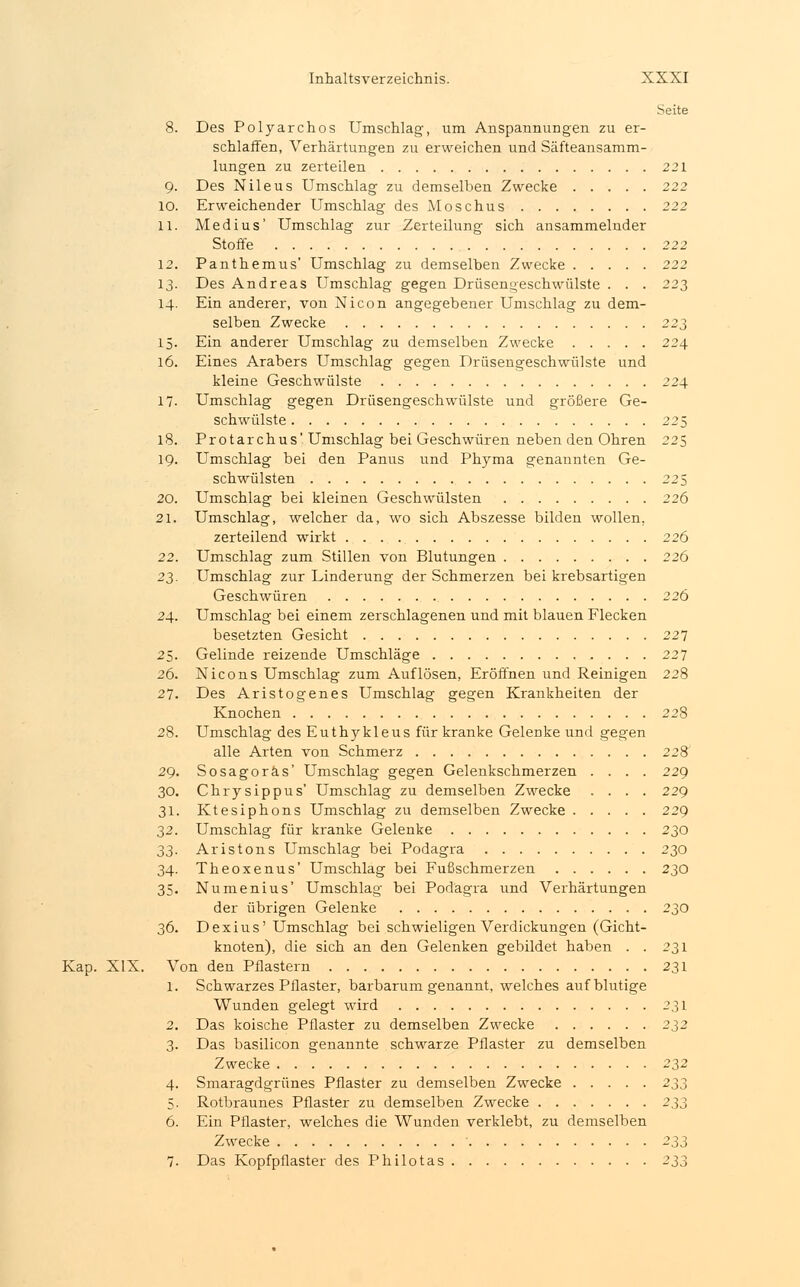 Seite 8. Des Polyarchos Umschlag, um Anspannungen zu er- schlaffen, Verhärtungen zu erweichen und Säfteansamm- lungen zu zerteilen 221 9. Des Nileus Umschlag zu demselben Zwecke 222 10. Erweichender Umschlag des Moschus 222 11. Medius' Umschlag zur Zerteilung sich ansammelnder Stoffe 222 12. Panthemus' Umschlag zu demselben Zwecke 222 13. Des Andreas Umschlag gegen Drüsengeschwülste . . . 223 14. Ein anderer, von Nicon angegebener Umschlag zu dem- selben Zwecke 223 15. Ein anderer Umschlag zu demselben Zwecke 224 16. Eines Arabers Umschlag gegen Drüsengeschwülste und kleine Geschwülste 224 17- Umschlag gegen Drüsengeschwülste und größere Ge- schwülste 225 18. Protarchus' Umschlag bei Geschwüren neben den Ohren 225 19. Umschlag bei den Panus und Phyma genannten Ge- schwülsten 225 20. Umschlag bei kleinen Geschwülsten 226 21. Umschlag, welcher da, wo sich Abszesse bilden wollen. zerteilend wirkt 226 22. Umschlag zum Stillen von Blutungen 226 23. Umschlag zur Linderung der Schmerzen bei krebsartigen Geschwüren 226 24. Umschlag bei einem zerschlagenen und mit blauen Flecken besetzten Gesicht 227 25. Gelinde reizende Umschläge 227 26. Nicons Umschlag zum Auflösen, Eröffnen und Reinigen 228 27. Des Aristogenes Umschlag gegen Krankheiten der Knochen 228 28. Umschlag des Euthykleus für kranke Gelenke und gegen alle Arten von Schmerz 228 29. Sosagoräs' Umschlag gegen Gelenkschmerzen .... 229 30. Chrysippus' Umschlag zu demselben Zwecke .... 229 31. Ktesiphons Umschlag zu demselben Zwecke 229 32. Umschlag für kranke Gelenke 230 33. Aristons Umschlag bei Podagra 230 34. Theoxenus' Umschlag bei Fußschmerzen 230 35. Numenius' Umschlag bei Podagra und Verhärtungen der übrigen Gelenke 230 36. Dexius' Umschlag bei schwieligen Verdickungen (Gicht- knoten), die sich an den Gelenken gebildet haben . . 231 Kap. XIX. Von den Pflastern 231 1. Schwarzes Pflaster, barbarumgenannt, welches auf blutige Wunden gelegt wird 231 2. Das koische Pflaster zu demselben Zwecke 232 3. Das basilicon genannte schwarze Pflaster zu demselben Zwecke 232 4. Smaragdgrünes Pflaster zu demselben Zwecke 233 5. Rotbraunes Pflaster zu demselben Zwecke 233 6. Ein Pflaster, welches die Wunden verklebt, zu demselben Zwecke 233 7. Das Kopfpflaster des Philotas 233