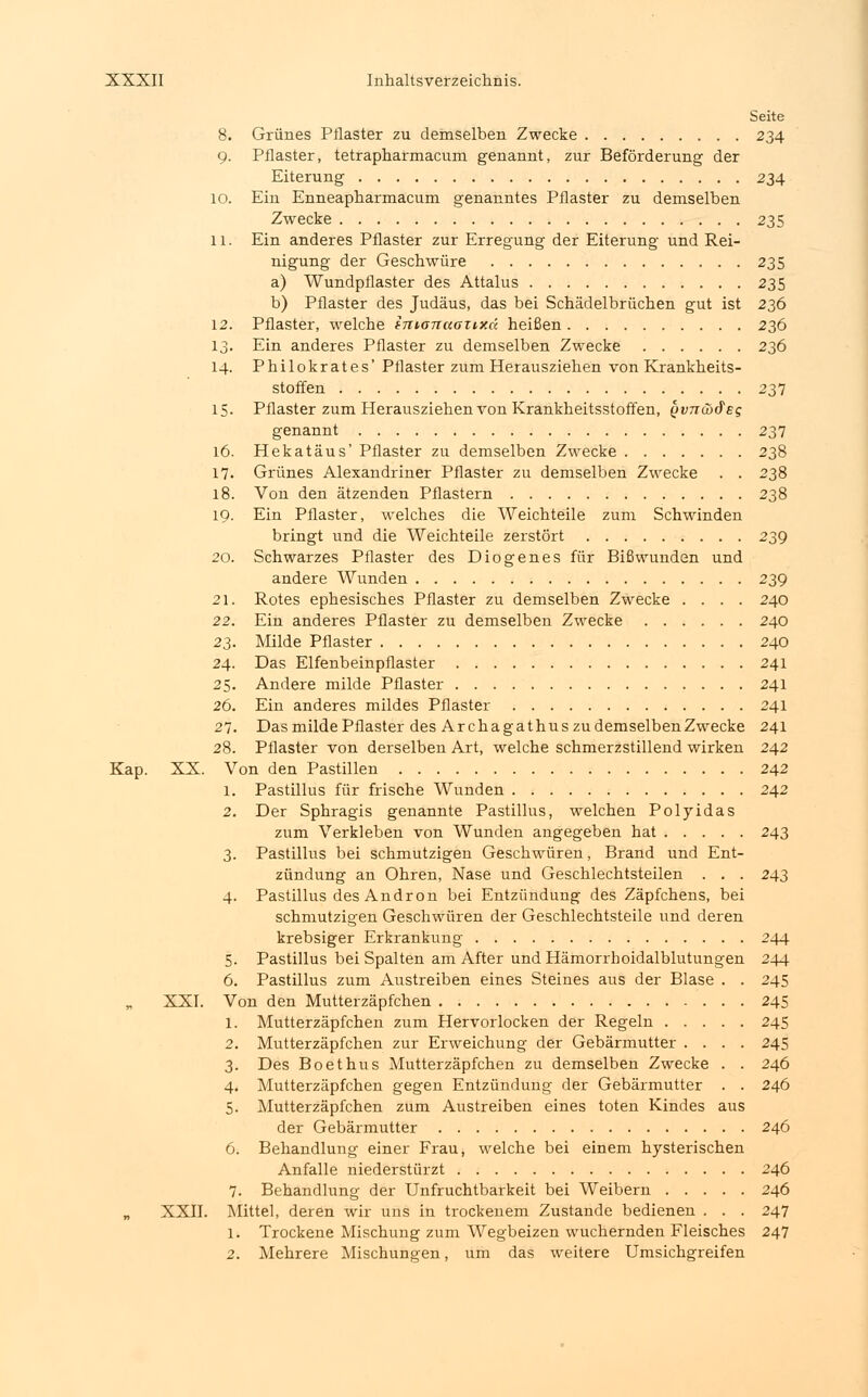 Seite 8. Grünes Pflaster zu demselben Zwecke 234 9. Pflaster, tetraphafmacum genannt, zur Beförderung der Eiterung 234 10. Ein Enneapharmacum genanntes Pflaster zu demselben Zwecke 235 11. Ein anderes Pflaster zur Erregung der Eiterung und Rei- nigung der Geschwüre 235 a) Wundpflaster des Attalus 235 b) Pflaster des Judäus, das bei Schädelbrüchen gut ist 236 12. Pflaster, welche intanaanxd heißen 236 13. Ein anderes Pflaster zu demselben Zwecke 236 14. Philokrates' Pflaster zum Herausziehen von Krankheits- stoffen 237 15. Pflaster zum Herausziehen von Krankheitsstoffen, $v7Tä>&e$ genannt 237 16. Hekatäus' Pflaster zu demselben Zwecke 238 17. Grünes Alexandriner Pflaster zu demselben Zwecke . . 238 18. Von den ätzenden Pflastern 238 19. Ein Pflaster, welches die Weichteile zum Schwinden bringt und die Weichteile zerstört 239 20. Schwarzes Pflaster des Diogenes für Bißwunden und andere Wunden 239 21. Rotes ephesisches Pflaster zu demselben Zwecke .... 240 22. Ein anderes Pflaster zu demselben Zwecke 240 23. Milde Pflaster 240 24. Das Elfenbeinpflaster 241 25. Andere milde Pflaster 241 26. Ein anderes mildes Pflaster 241 27. Das milde Pflaster des Ar chagathus zu demselben Zwecke 241 28. Pflaster von derselben Art, welche schmerzstillend wirken 242 Kap. XX. Von den Pastillen 242 1. Pastillus für frische Wunden 242 2. Der Sphragis genannte Pastillus, welchen Polyidas zum Verkleben von Wunden angegeben hat 243 3. Pastillus bei schmutzigen Geschwüren, Brand und Ent- zündung an Ohren, Nase und Geschlechtsteilen . . . 243 4. Pastillus des Andron bei Entzündung des Zäpfchens, bei schmutzigen Geschwüren der Geschlechtsteile und deren krebsiger Erkrankung 244 5. Pastillus bei Spalten am After und Hämorrhoidalblutungen 244 6. Pastillus zum Austreiben eines Steines aus der Blase . . 245 XXI. Von den Mutterzäpfchen 245 1. Mutterzäpfchen zum Hervorlocken der Regeln 245 2. Mutterzäpfchen zur Erweichung der Gebärmutter .... 245 3. Des Boethus Mutterzäpfchen zu demselben Zwecke . . 246 4. Mutterzäpfchen gegen Entzündung der Gebärmutter . . 246 5. Mutterzäpfchen zum Austreiben eines toten Kindes aus der Gebärmutter 246 6. Behandlung einer Frau, welche bei einem hysterischen Anfalle niederstürzt 246 7. Behandlung der Unfruchtbarkeit bei Weibern 246 „ XXII. Mittel, deren wir uns in trockenem Zustande bedienen . . . 247 1. Trockene Mischung zum Wegbeizen wuchernden Fleisches 247 2. Mehrere Mischungen, um das weitere Umsichgreifen