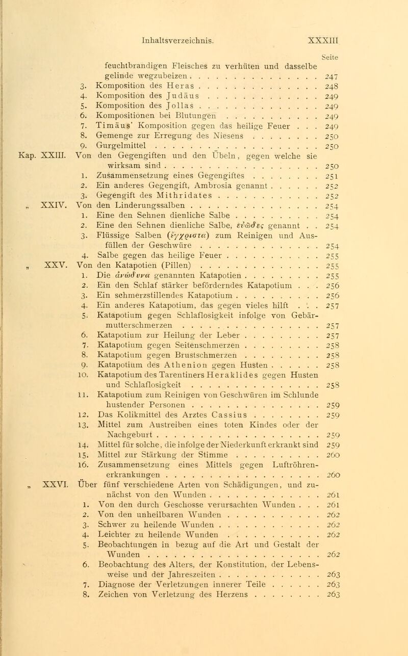 Seite feuchtbrandigen Fleisches zu verhüten und dasselbe gelinde wegzubeizen 247 3. Komposition des Heras 248 4. Komposition des Judäus 249 5. Komposition des Jollas 249 6. Kompositionen bei Blutungen 249 7. Tim aus' Komposition gegen das heilige Feuer . . . 249 8. Gemenge zur Erregung des Niesens 250 9. Gurgelmittel 250 Kap. XXIII. Von den Gegengiften und den Übeln, gegen welche sie wirksam sind 250 1. Zusammensetzung eines Gegengiftes 251 2. Ein anderes Gegengift, Ambrosia genannt 252 3. Gegengift des Mithridates 252 „ XXIV. Von den Linderungssalben 254 1. Eine den Sehnen dienliche Salbe 254 2. Eine den Sehnen dienliche Salbe, ev&dsg genannt . . 254 3. Flüssige Salben Qy/otava) zum Reinigen und Aus- füllen der Geschwüre 254 4. Salbe gegen das heilige Feuer 255 „ XXV. Von den Katapotien (Pillen) 255 1. Die dvw&vva genannten Katapotien 255 2. Ein den Schlaf stärker beförderndes Katapotium . . . 256 3. Ein schmerzstillendes Katapotium 256 4. Ein anderes Katapotium, das gegen vieles hilft . '. . 257 5. Katapotium gegen Schlaflosigkeit infolge von Gebär- mutterschmerzen 257 6. Katapotium zur Heilung der Leber 257 7. Katapotium gegen Seitenschmerzen 258 8. Katapotium gegen Brustschmerzen 258 9. Katapotium des Athenion gegen Husten 258 10. Katapotium des Tarentiners Heraklides gegen Husten und Schlaflosigkeit 258 11. Katapotium zum Reinigen von Geschwüren im Schlünde hustender Personen 259 12. Das Kolikmittel des Arztes Cassius 259 13. Mittel zum Austreiben eines toten Kindes oder der Nachgeburt 259 14. Mittel für solche, die infolge der Niederkunft erkrankt sind 259 15. Mittel zur Stärkung der Stimme 260 16. Zusammensetzung eines Mittels gegen Luftröhren- erkrankungen 260 „ XXVI. Über fünf verschiedene Arten von Schädigungen, und zu- nächst von den Wunden 261 1. Von den durch Geschosse verursachten Wunden ... 261 2. Von den unheilbaren Wunden 262 3. Schwer zu heilende Wunden 262 4. Leichter zu heilende Wunden 262 5. Beobachtungen in bezug auf die Art und Gestalt der Wunden 262 6. Beobachtung des Alters, der Konstitution, der Lebens- weise und der Jahreszeiten 263 7. Diagnose der Verletzungen innerer Teile 263 8. Zeichen von Verletzung des Herzens 263