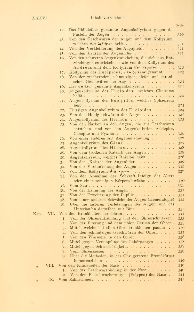 Seite 12. Das Philalethes genannte Augenkollyrium gegen die Pusteln der Augen 320 13. Von den Geschwüren der Augen und dem Kollyrium, welches (fite '/.ißccvov heißt 321 14. Von der Verkleinerung des Augapfels 321 15. Von den Läusen der Augenlider 321 16. Von den schweren Augenkrankheiten, die sich aus Ent- zündungen entwickeln, sowie von dem Kollyrium des Andreas und dem Kollyrium cJV« xigaioq .... 322 17. Kollyrium des Euelpides, /ueuiyuifoy genannt . . . 323 18. Von den wuchernden, schmutzigen, tiefen und chroni- schen Geschwüren der Augen 323 19. Das fftuiXtoi' genannte Augenkollyrium 324 20. Augenkollyrium des Euelpides, welches Cheiroma heißt 324 21. Augenkollyrium des Euelpides, welches Sphaerium heißt 324 22. Flüssiges Augenkollyrium des Euelpides 324 23. Von den Hohlgeschwüren der Augen . 325 24. Augenkollyrium des Hermon 325 25. Von den Narben an den Augen, die aus Geschwüren entstehen, und von den Augenkollyrien Asklepios, Canopite und Pyxinum 326 26. Von einer anderen Art Augenentzündung 327 27. Augenkollyrium des Cäsar 327 28. Augenkollyrium des Hierax 328 29. Von dem trockenen Katarrh der Augen 328 30. Augenkollyrium, welches Rhinion heißt 328 31. Von der „Krätze der Augenlider 329 32. Von der Verdunkelung der Augen 330 33. Von dem Kollyrium cFt« xgdxov 330 34. Von der Abnahme der Sehkraft infolge des Alters oder einer sonstigen Körperschwäche 330 35. Vom Star 331 36. Von der Lähmung der Augen 331 37. Von der Erweiterung der Pupille 331 38. Von einer anderen Schwäche der Augen (Hemeralopie) 332 39. Über die äußeren Verletzungen der Augen und das Unterlaufen derselben mit Blut 332 Kap. VII. Von den Krankheiten der Ohren 333 1. Von der Ohrenentzündung und den Ohrenschmerzen . 333 2. Von der Eiterung und dem üblen Geruch der Ohren . 335 3. Mittel, welche bei allen Ohrenkrankheiten passen . . 336 4. Von den schmutzigen Geschwüren der Ohren .... 337 5. Von den Würmern in den Ohren 338 6. Mittel gegen Verstopfung des Gehörganges 338 7. Mittel gegen Schwerhörigkeit 338 8. Vom Ohrensausen 339 9. Über die Methoden, in das Ohr geratene Fremdkörper herauszuziehen 340 „ VIII. Von den Krankheiten der Nase 340 1. Von der Geschwürsbildung in der Nase 340 2. Von den Fleischwucherungen (Polypen) der Nase . . 341 IX. Vom Zahnschmerz 342
