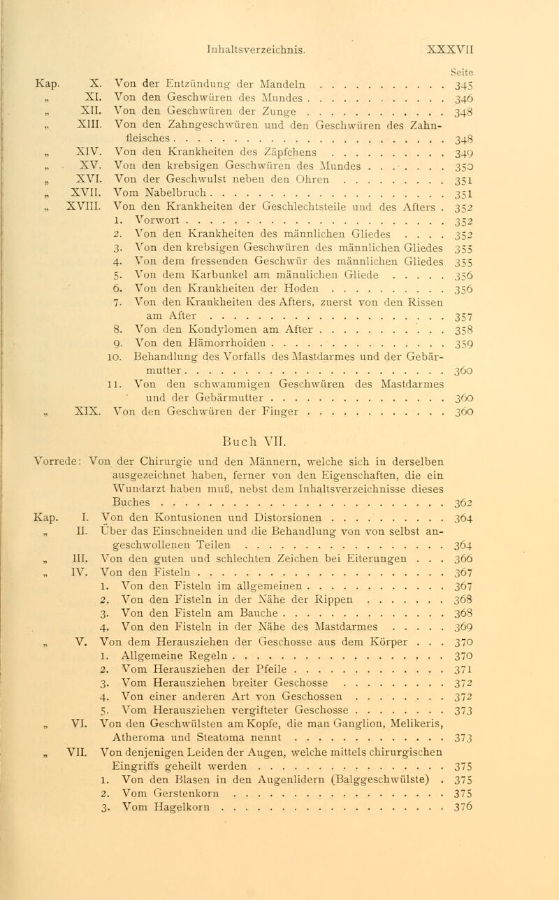 Seite Kap. X. Von der Entzündung- der Mandeln 345 „ XI. Von den Geschwüren des Mundes 346 „ XII. Von den Geschwüren der Zunge 348 XIII. Von den Zahngeschwüren und den Geschwüren des Zahn- fleisches 348 „ XIV. Von den Krankheiten des Zäpfchens 349 „ XV. Von den krebsigen Geschwüren des Mundes 350 „ XVI. Von der Geschwulst neben den Ohren 351 XVII. Vom Nabelbruch 351 „ XVIII. Von den Krankheiten der Geschlechtsteile und des Afters . 352 1. Vorwort 352 2. Von den Krankheiten des männlichen Gliedes .... 352 3. Von den krebsigen Geschwüren des männlichen Gliedes 355 4. Von dem fressenden Geschwür des männlichen Gliedes 355 5. Von dem Karbunkel am männlichen Gliede 356 6. Von den Krankheiten der Hoden 356 7. Von den Krankheiten des Afters, zuerst von den Rissen am After 357 8. Von den Kondylomen am After 358 9. Von den Hämorrhoiden 359 10. Behandlung des Vorfalls des Mastdarmes und der Gebär- mutter 360 11. Von den schwammigen Geschwüren des Mastdarmes und der Gebärmutter 360 „ XIX. Von den Geschwüren der Finger 360 Buch VII. Vorrede: Von der Chirurgie und den Männern, welche sich in derselben ausgezeichnet haben, ferner von den Eigenschaften, die ein Wundarzt haben muß, nebst dem Inhaltsverzeichnisse dieses Buches 362 Kap. I. Von den Kontusionen und Distorsionen 364 „ II. Über das Einschneiden und die Behandlung von von selbst an- geschwollenen Teilen 364 „ III. Von den guten und schlechten Zeichen bei Eiterungen . . . 366 IV. Von den Fisteln 367 1. Von den Fisteln im allgemeinen 367 2. Von den Fisteln in der Nähe der Rippen 368 3. Von den Fisteln am Bauche 368 4. Von den Fisteln in der Nähe des Mastdarmes 369 „ V. Von dem Herausziehen der Geschosse aus dem Körper . . . 370 1. Allgemeine Regeln 370 2. Vom Herausziehen der Pfeile 371 3. Vom Herausziehen breiter Geschosse 372 4. Von einer anderen Art von Geschossen 372 5. Vom Herausziehen vergifteter Geschosse 373 „ VI. Von den Geschwülsten am Kopfe, die man Ganglion, Melikeris, Atheroma und Steatoma nennt 373 „ VII. Von denjenigen Leiden der Augen, welche mittels chirurgischen Eingriffs geheilt werden 375 1. Von den Blasen in den Augenlidern (Balggeschwülste) . 375 2. Vom Gerstenkorn 375 3. Vom Hagelkorn 376