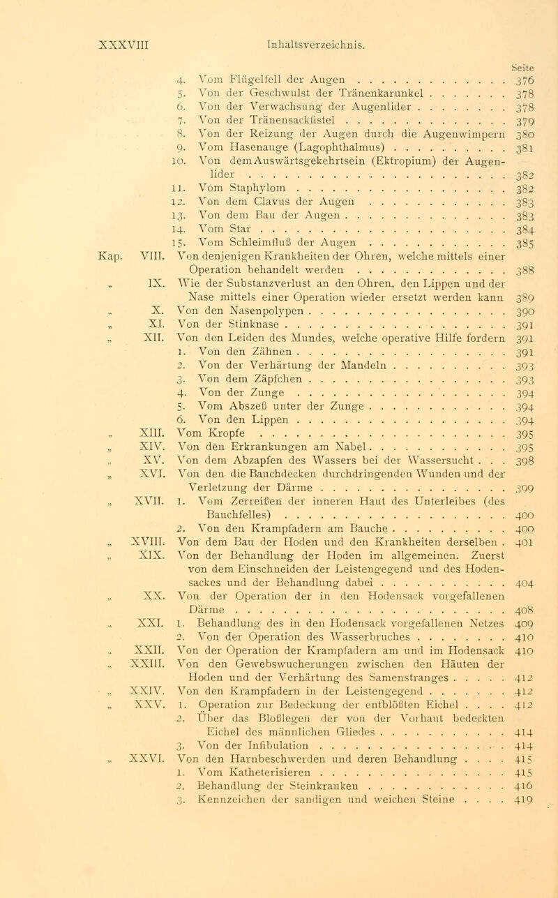 Seite 4. Vom Flügelfell der Augen 376 5. Von der Geschwulst der Tränenkarunkel 378 6. Von der Verwachsung der Augenlider 378 7. Von der Tränensackfistel 379 8. Von der Reizung der Augen durch die Augenwimpern 380 9. Vom Hasenauge (Lagophthalmus) 381 10. Von demAuswärtsgekehrtsein (Ektropium) der Augen- lider 382 11. Vom Staphylom 382 12. Von dem Clavus der Augen 383 13. Von dem Bau der Augen 383 14. Vom Star 384 15. Vom Schleimtluß der Augen 385 Kap. VIII. Von denjenigen Krankheiten der Ohren, welche mittels einer Operation behandelt werden 388 IX. Wie der Substanzverlust an den Ohren, den Lippen und der Nase mittels einer Operation wieder ersetzt werden kann 389 X. Von den Nasenpolypen 390 „ XI. Von der Stinknase 391 „ XII. Von den Leiden des Mundes, welche operative Hilfe fordern 391 1. Von den Zähnen 391 2. Von der Verhärtung der Mandeln 393 3. Von dem Zäpfchen 393 4. Von der Zunge 394 5. Vom Abszeß unter der Zunge 394 6. Von den Lippen 394 XIII. Vom Kröpfe 395 „ XIV. Von den Erkrankungen am Nabel 395 XV. Von dem Abzapfen des Wassers bei der Wassersucht . . . 398 „ XVI. Von den die Bauchdecken durchdringenden Wunden und der Verletzung der Därme 399 XVII. l. Vom Zerreißen der inneren Haut des Unterleibes (des Bauchfelles) 400 2. Von den Krampfadern am Bauche 400 „ XVIII. Von dem Bau der Hoden und den Krankheiten derselben . 401 XIX. Von der Behandlung der Hoden im allgemeinen. Zuerst von dem Einschneiden der Leistengegend und des Hoden- sackes und der Behandlung dabei 404 XX. Von der Operation der in den Hodensack vorgefallenen Därme 408 XXI. l. Behandlung des in den Hodensack vorgefallenen Netzes 409 2. Von der Operation des Wasserbruches 410 XXII. Von der Operation der Krampfadern am und im Hodensack 410 XXIII. Von den Gewebswucherungen zwischen den Häuten der Hoden und der Verhärtung des Samenstranges 412 ■ „ XXIV. Von den Krampfadern in der Leistengegend 412 XXV. l. Operation zur Bedeckung der entblößten Eichel . . . . 412 2. Über das Bloßlegen der von der Vorhaut bedeckten Eichel des männlichen Gliedes . 414 3. Von der Infibulation 414 „ XXVI. Von den Harnbeschwerden und deren Behandlung . . . . 415 1. Vom Katheterisieren 415 2. Behandlung der Steinkranken 416 3. Kennzeichen der sandigen und weichen Steine . . . . 419
