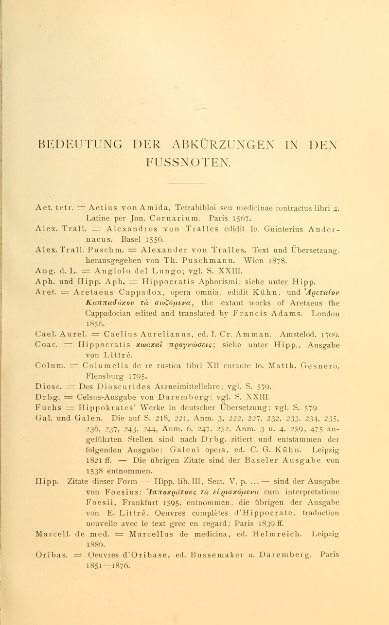 BEDEUTUNG DER ABKÜRZUNGEN IN DEN FUSSNOTEN. Aet. tetr. = Aetius vonAmida, Tetrabibloi seu medicinae contractus libri 4. Latine per Jon. Cornarium. Paris 1567. Alex. Trall. = Alexandros von Tralles edidit Io. Guinterius Ander- nacus. Basel 1556. Alex. Trall. Puschm. = Alexander von Tralles. Text und Übersetzung-, herausgegeben von Th. Puschmann. Wien 1878. Ang. d. L. = Angiolo del Lungo; vgl. S. XXIII. Apb. und Hipp. Aph. = Hippocratis Aphorismi; siehe unter Hipp. Aret. = Aretaeus Cappadox, opera omnia, edidit Kühn, und ^Aqezuiov Kannu&özov tu owCö/iitvct, the extant works of Aretaeus the Cappadocian edited and translated by Francis Adams. London 1856. Cael. Aurel. = Caelius Aurelianus, ed. I. Cr. Amman. Amstelod. 1709. Coac. = Hippocratis xwaxal TTQoyvwGEiq; siehe unter Hipp., Ausgabe von Littre. Colum. := Columella de re rustica libri XII curante Io. Matth. Gesnero. Flensburg 1795- Diosc. -— Des Dioscurides Arzneimittellehre; vgl. S. 579. Drbg. = Celsus-Ausgabe von Daremberg; vgl. S. XXIII. Fuchs = Hippokrates' Werke in deutscher Übersetzung; vgl. S. 579. Gal. und Galen. Die auf S. 218, 221, Anm. 3, 222, 227, 232, 233, 234, 235, 236, 237, 243, 244, Anm. 6, 247, 252. Anm. 3 u. 4, 259, 475 an- geführten Stellen sind nach Drbg. zitiert und entstammen der folgenden Ausgabe: Galeni opera, ed. C. G. Kühn. Leipzig 1821 ff. — Die übrigen Zitate sind der Baseler Ausgabe von 1538 entnommen. Hipp. Zitate dieser Form — Hipp. lib. III, Sect. V, p. ...— sind der Ausgabe von Foesius: 'innoxQätovg tu evQiox6luEva cum interpretatione Foesii, Frankfurt 1595, entnommen, die übrigen der Ausgabe von E. Littre, Oeuvres completes d'Hippocrate, traduction nouvelle avec le text grec en regard; Paris 1839 ff. Marcell. de med. = Marcellus de medicina, ed. Helmreich. Leipzig 1889. Oribas. = Oeuvres d'Oribase, ed. Bussemaker u. Daremberg. Paris 1851—1876.