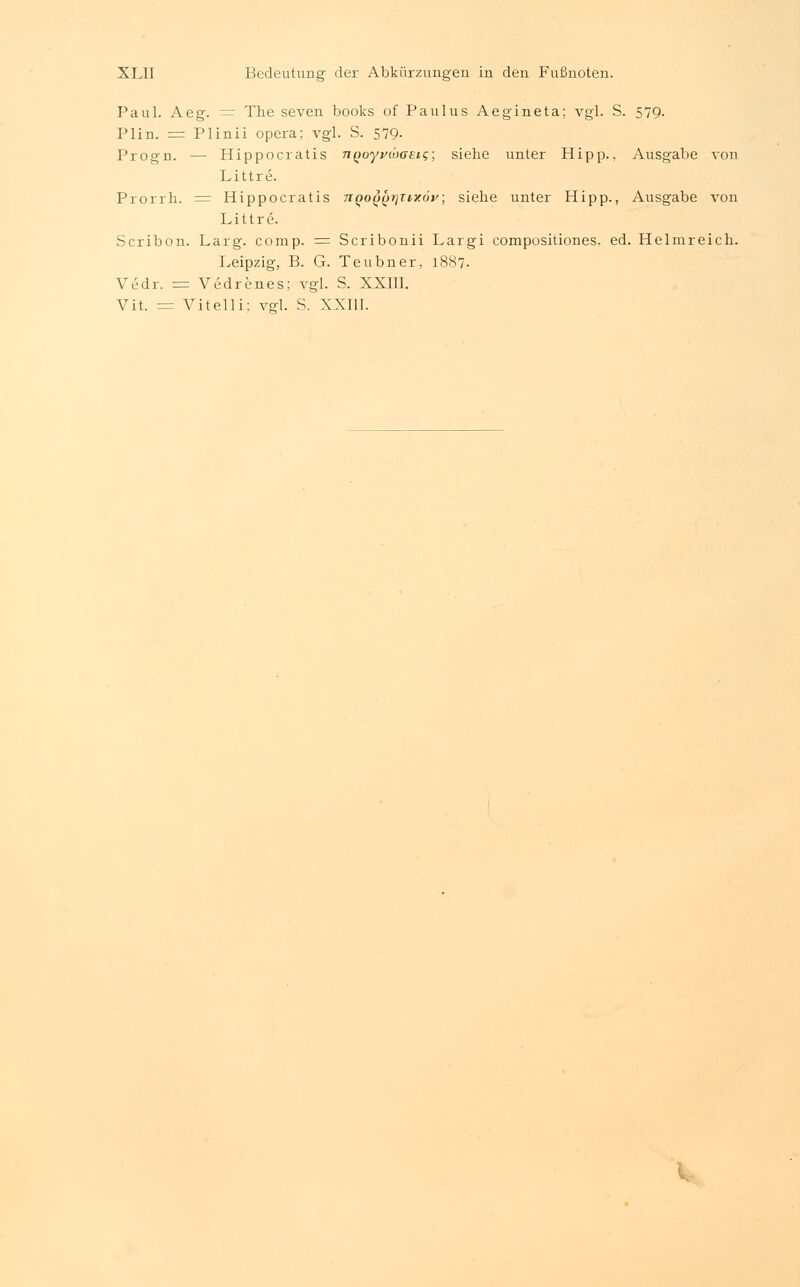 Paul. Aeg. — The seven books of Paulus Aegineta; vgl. S. 579. Plin. = Plinii opera; vgl. S. 579- Progn. -- Hippocratis TtQoyvwaetg; siehe unter Hipp., Ausgabe von L i 11 r e. Prorrh. = Hippocratis TiQOQ^rjTiyöy; siehe unter Hipp., Ausgabe von Littre. Scribon. Larg. comp. = Scribonii Largi compositiones. ed. Helmreich. Leipzig, B. G. Teubner, 1887. Vedr. = Vedrenes; vgl. S. XXIII. Vit. = Vitelli; vgl. S. XXIII.