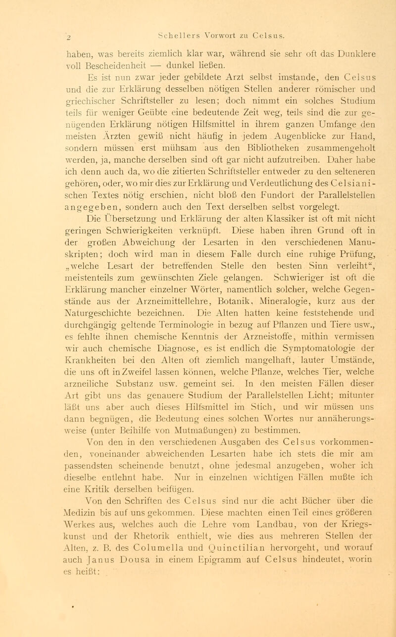 haben, was bereits ziemlich klar war, während sie sehr oft das Dunklere voll Bescheidenheit — dunkel ließen. Es ist nun zwar jeder gebildete Arzt selbst imstande, den Celsus und die zur Erklärung desselben nötigen Stellen anderer römischer und griechischer Schriftsteller zu lesen; doch nimmt ein solches Studium teils für weniger Geübte eine bedeutende Zeit weg, teils sind die zur ge- nügenden Erklärung nötigen Hilfsmittel in ihrem ganzen Umfange den meisten Ärzten gewiß nicht häufig in jedem Augenblicke zur Hand, sondern müssen erst mühsam aus den Bibliotheken zusammengeholt werden, ja, manche derselben sind oft gar nicht aufzutreiben. Daher habe ich denn auch da, wo die zitierten Schriftsteller entweder zu den selteneren gehören, oder, wo mir dies zur Erklärung und Verdeutlichung desCelsiani- schen Textes nötig erschien, nicht bloß den Eundort der Parallelstellen angegeben, sondern auch den Text derselben selbst vorgelegt. Die Übersetzung und Erklärung der alten Klassiker ist oft mit nicht geringen Schwierigkeiten verknüpft. Diese haben ihren Grund oft in der großen Abweichung der Lesarten in den verschiedenen Manu- skripten; doch wird man in diesem Falle durch eine ruhige Prüfung, „welche Lesart der betreffenden Stelle den besten Sinn verleiht, meistenteils zum gewünschten Ziele gelangen. Schwieriger ist oft die Erklärung mancher einzelner Wörter, namentlich solcher, welche Gegen- stände aus der Arzneimittellehre, Botanik, Mineralogie, kurz aus der Naturgeschichte bezeichnen. Die Alten hatten keine feststehende und durchgängig geltende Terminologie in bezug auf Pflanzen und Tiere usw., es fehlte ihnen chemische Kenntnis der Arzneistoffe, mithin vermissen wir auch chemische Diagnose, es ist endlich die Symptomatologie der Krankheiten bei den Alten oft ziemlich mangelhaft, lauter Umstände, die uns oft in Zweifel lassen können, welche Pflanze, welches Tier, welche arzneiliche Substanz usw. gemeint sei. In den meisten Fällen dieser Art gibt uns das genauere Studium der Parallelstellen Licht; mitunter läßt uns aber auch dieses Hilfsmittel im Stich, und wir müssen uns dann begnügen, die Bedeutung eines solchen Wortes nur annäherungs- weise (unter Beihilfe von Mutmaßungen) zu bestimmen. Von den in den verschiedenen Ausgaben des Celsus vorkommen- den, voneinander abweichenden Lesarten habe ich stets die mir am passendsten scheinende benutzt, ohne jedesmal anzugeben, woher ich dieselbe eutlehnt habe. Nur in einzelnen wichtigen Fällen mußte ich eine Kritik derselben beifügen. Von den Schriften des Celsus sind nur die acht Bücher über die Medizin bis auf uns gekommen. Diese machten einen Teil eines größeren Werkes aus, welches auch die Lehre vom Landbau, von der Kriegs- kunst und der Rhetorik enthielt, wie dies aus mehreren Stellen der Alten, z. B. des Columella und Quinctilian hervorgeht, und worauf auch Janus Dousa in einem Epigramm auf Celsus hindeutet, worin es heißt: