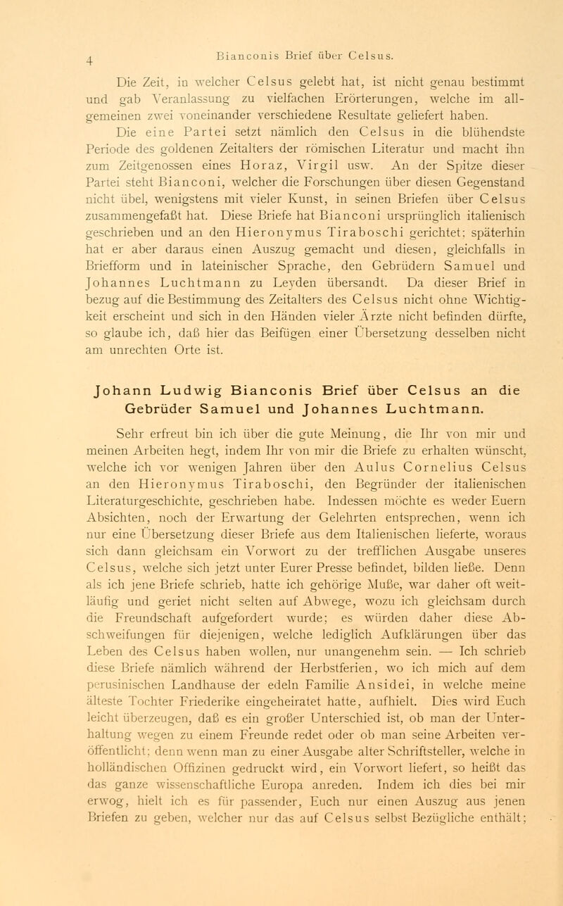 Die Zeit, in welcher Celsus gelebt hat, ist nicht genau bestimmt und gab Veranlassung zu vielfachen Erörterungen, welche im all- gemeinen zwei voneinander verschiedene Resultate geliefert haben. Die eine Partei setzt nämlich den Celsus in die blühendste Periode des goldenen Zeitalters der römischen Literatur und macht ihn zum Zeitgenossen eines Horaz, Virgil usw. An der Spitze dieser Partei steht Bianconi, welcher die Forschungen über diesen Gegenstand nicht übel, wenigstens mit vieler Kunst, in seinen Briefen über Celsus zusammengefaßt hat. Diese Briefe hat Bianconi ursprünglich italienisch geschrieben und an den Hieronymus Tiraboschi gerichtet; späterhin hat er aber daraus einen Auszug gemacht und diesen, gleichfalls in Briefform und in lateinischer Sprache, den Gebrüdern Samuel und Johannes Luchtmann zu Leyden übersandt. Da dieser Brief in bezug auf die Bestimmung des Zeitalters des Celsus nicht ohne Wichtig- keit erscheint und sich in den Händen vieler Ärzte nicht befinden dürfte, so glaube ich, daß hier das Beifügen einer Übersetzung desselben nicht am unrechten Orte ist. Johann Ludwig Bianconis Brief über Celsus an die Gebrüder Samuel und Johannes Luchtmann. Sehr erfreut bin ich über die gute Meinung, die Ihr von mir und meinen Arbeiten hegt, indem Ihr von mir die Briefe zu erhalten wünscht, welche ich vor wenigen Jahren über den Aulus Cornelius Celsus an den Hieronymus Tiraboschi, den Begründer der italienischen Literaturgeschichte, geschrieben habe. Indessen möchte es weder Euern Absichten, noch der Erwartung der Gelehrten entsprechen, wenn ich nur eine Übersetzung dieser Briefe aus dem Italienischen lieferte, woraus sich dann gleichsam ein Vorwort zu der trefflichen Ausgabe unseres Celsus, welche sich jetzt unter Eurer Presse befindet, bilden ließe. Denn als ich jene Briefe schrieb, hatte ich gehörige Muße, war daher oft weit- läufig und geriet nicht selten auf Abwege, wozu ich gleichsam durch die Freundschaft aufgefordert wurde; es würden daher diese Ab- schweifungen für diejenigen, welche lediglich Aufklärungen über das Leben des Celsus haben wollen, nur unangenehm sein. — Ich schrieb diese Briefe nämlich während der Herbstferien, wo ich mich auf dem perusinischen Landhause der edeln Familie Ansidei, in welche meine älteste Tochter Friederike eingeheiratet hatte, aufhielt. Dies wird Euch leicht überzeugen, daß es ein großer Unterschied ist, ob man der Unter- haltung wegen zu einem Freunde redet oder ob man seine Arbeiten ver- öffentlicht; denn wenn man zu einer Ausgabe alter Schriftsteller, welche in holländischen Offizinen gedruckt wird, ein Vorwort liefert, so heißt das das ganze wissenschaftliche Europa anreden. Indem ich dies bei mir erwog, hielt ich es für passender, Euch nur einen Auszug aus jenen I .riefen zu geben, welcher nur das auf Celsus selbst Bezügliche enthält;