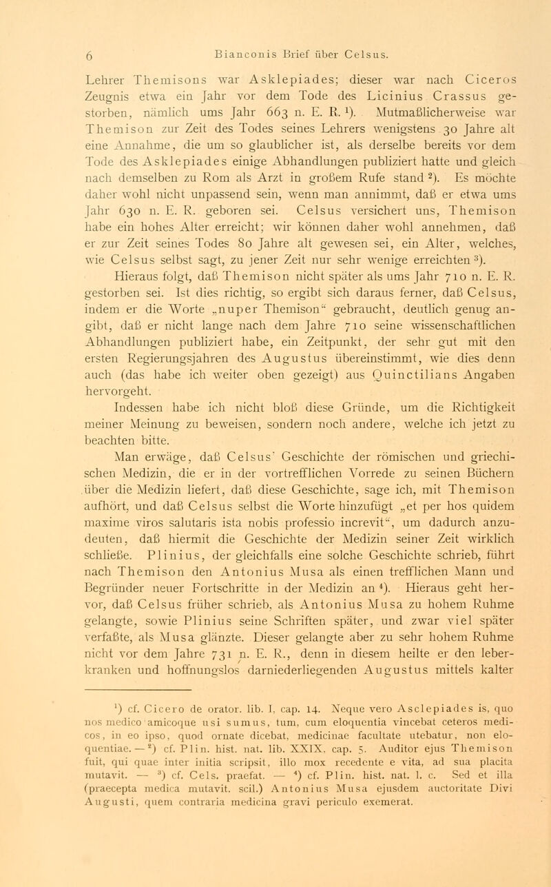 Lehrer Thernisons war Asklepiades; dieser war nach Ciceros Zeugnis etwa ein Jahr vor dem Tode des Licinius Crassus ge- storben, nämlich ums Jahr 663 n. E. R. x). Mutmaßlicherweise war Themison zur Zeit des Todes seines Lehrers wenigstens 30 Jahre alt eine Annahme, die um so glaublicher ist, als derselbe bereits vor dem Tode des Asklepiades einige Abhandlungen publiziert hatte und gleich nach demselben zu Rom als Arzt in großem Rufe stand 2). Es möchte daher wohl nicht unpassend sein, wenn man annimmt, daß er etwa ums Jahr 630 n. E. R. geboren sei. Celsus versichert uns, Themison habe ein hohes Alter erreicht; wir können daher wohl annehmen, daß er zur Zeit seines Todes 80 Jahre alt gewesen sei, ein Alter, welches, wie Celsus selbst sagt, zu jener Zeit nur sehr wenige erreichten3). Hieraus folgt, daß Themison nicht später als ums Jahr 710 n. E. R. gestorben sei. Ist dies richtig, so ergibt sich daraus ferner, daß Celsus, indem er die Worte „nuper Themison gebraucht, deutlich genug an- gibt, daß er nicht lange nach dem Jahre 710 seine wissenschaftlichen Abhandlungen publiziert habe, ein Zeitpunkt, der sehr gut mit den ersten Regierungsjahren des Augustus übereinstimmt, wie dies denn auch (das habe ich weiter oben gezeigt) aus Quinctilians Angaben hervorgeht. Indessen habe ich nicht bloß diese Gründe, um die Richtigkeit meiner Meinung zu beweisen, sondern noch andere, welche ich jetzt zu beachten bitte. Man erwäge, daß Celsus' Geschichte der römischen und griechi- schen Medizin, die er in der vortrefflichen A^orrede zu seinen Büchern über die Medizin liefert, daß diese Geschichte, sage ich, mit Themison aufhört, und daß Celsus selbst die Worte hinzufügt „et per hos quidem maxime viros salutaris ista nobis professio increvit'-, um dadurch anzu- deuten, daß hiermit die Geschichte der Medizin seiner Zeit wirklich schließe. Plinius, der gleichfalls eine solche Geschichte schrieb, führt nach Themison den Antonius Musa als einen trefflichen Mann und Begründer neuer Fortschritte in der Medizin an *). Hieraus geht her- vor, daß Celsus früher schrieb, als Antonius Musa zu hohem Ruhme gelangte, sowie Plinius seine Schriften später, und zwar viel später verfaßte, als Musa glänzte. Dieser gelangte aber zu sehr hohem Ruhme nicht vor dem Jahre 731 n. E. R., denn in diesem heilte er den leber- kranken und hoffnungslos darniederliegenden Augustus mittels kalter *) cf. Cicero de orator. üb. I, cap. 14. Neque vero Asclepiades is, quo ■ >lico amicoque usi sumus, tum, cum eloqucutia viucebat ceteros medi- cos, in eo ipso, quod ornate dicebat, medicinae facultate utebatur, non elo- quentiae. —Ä) cf. Plin. hist. nat. lib. XXIX. cap. 5. Auditor ejus Themison fuit, qui quae inter initia scripsit, illo mox recedente e vita, ad sua placita mutavit. — 3) cf. Cels. praefat. — 4) cf. Plin. hist. nat. 1. c. Sed et illa (praecepta medica mutavit. seil.) Antonius Musa ejusdem auetoritate Divi Augusti, quem contraria medicina gravi periculo exemerat.