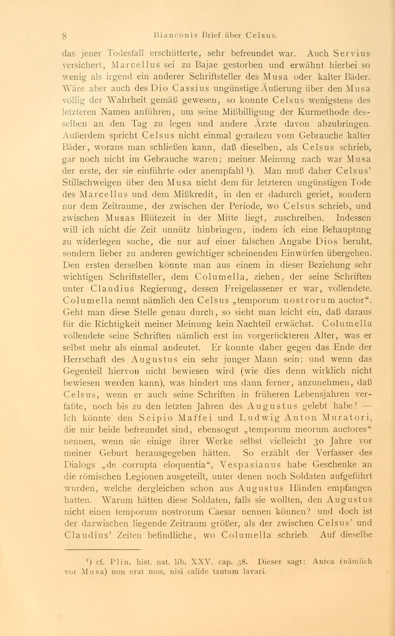 das jener Todesfall erschütterte, sehr befreundet war. Auch Servius versichert, Marcellus sei zu Bajae gestorben und erwähnt hierbei so wenig als irgend ein anderer Schriftsteller des Musa oder kalter Bäder. Wäre aber auch des Dio Cassius ungünstige Äußerung über den Musa völlig der Wahrheit gemäß gewesen, so konnte Celsus wenigstens des letzteren Namen anführen, um seine Mißbilligung der Kurmethode des- selben an den Tag zu legen und andere Ärzte davon abzubringen. Außerdem spricht Celsus nicht einmal geradezu vom Gebrauche kalter Bäder, woraus man schließen kann, daß dieselben, als Celsus schrieb, gar noch nicht im Gebrauche waren; meiner Meinung nach war Musa der erste, der sie einführte oder anempfahl1). Man muß daher Celsus' Stillschweigen über den Musa nicht dem für letzteren ungünstigen Tode des Marcellus und dem Mißkredit, in den er dadurch geriet, sondern nur dem Zeiträume, der zwischen der Periode, wo Celsus schrieb, und zwischen Musas Blütezeit in der Mitte liegt, zuschreiben. Indessen will ich nicht die Zeit unnütz hinbringen, indem ich eine Behauptung zu widerlegen suche, die nur auf einer falschen Angabe Dios beruht, sondern lieber zu anderen gewichtiger scheinenden Einwürfen übergehen. Den ersten derselben könnte man aus einem in dieser Beziehung sehr wichtigen Schriftsteller, dem Columella, ziehen, der seine Schriften unter Claudius Regierung, dessen Freigelassener er war, vollendete. Columella nennt nämlich den Celsus „temporum nostrorum auctor. Geht man diese Stelle genau durch, so sieht man leicht ein, daß daraus für die Richtigkeit meiner Meinung kein Nachteil erwächst. Columella vollendete seine Schriften nämlich erst im vorgerückteren Alter, was er selbst mehr als einmal andeutet. Er konnte daher gegen das Ende der Herrschaft des Augustus ein sehr junger Mann sein; und wenn das Gegenteil hiervon nicht bewiesen wird (wie dies denn wirklich nicht bewiesen werden kann), was hindert uns dann ferner, anzunehmen, daß Celsus, wenn er auch seine Schriften in früheren Lebensjahren ver- faßte, noch bis zu den letzten Jahren des Augustus gelebt habe? - Ich könnte den Scipio Maffei und Ludwig Anton Muratori, die mir beide befreundet sind, ebensogut „temporum meorum auctores nennen, wenn sie einige ihrer Werke selbst vielleicht 30 Jahre vor meiner Geburt herausgegeben hätten. So erzählt der Verfasser des Dialogs „de corrupta eloquentia, Vespasianus habe Geschenke an die römischen Legionen ausgeteilt, unter denen noch Soldaten aufgeführt wurden, welche dergleichen schon aus Augustus Händen empfangen hatten. Warum hätten diese Soldaten, falls sie wollten, den Augustus nicht einen temporum nostrorum Caesar nennen können? und doch ist 'ler dazwischen liegende Zeitraum größer, als der zwischen Celsus' und Claudius' Zeiten befindliche, wo Columella schrieb. Auf dieselbe ') cf. PI in. hist. nat. lib. XXV, cap. 38. Dieser sagt: Antea (nämlich vor Musa) non erat mos, nisi calide tantum lavari.