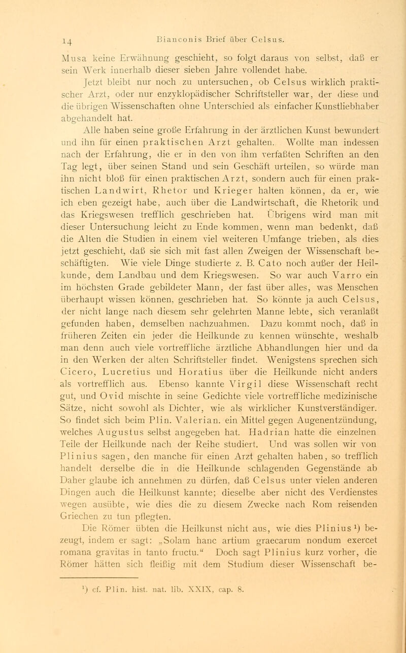 Musa keine Erwähnung geschieht, so folgt daraus von selbst, daß er sein Werk innerhalb dieser sieben Jahre vollendet habe. Jetzt bleibt nur noch zu untersuchen, ob Celsus wirklich prakti- scher Arzt, oder nur enzyklopädischer Schriftsteller war, der diese und die übrigen Wissenschaften ohne Unterschied als einfacher Kunstliebhaber abgehandelt hat. Alle haben seine große Erfahrung in der ärztlichen Kunst bewundert und ihn für einen praktischen Arzt gehalten. Wollte man indessen nach der Erfahrung, die er in den von ihm verfaßten Schriften an den Tag legt, über seinen Stand und sein Geschäft urteilen, so würde man ihn nicht bloß für einen praktischen Ar z t, sondern auch für einen prak- tischen Landwirt, Rhetor und Krieger halten können, da er, wie ich eben gezeigt habe, auch über die Landwirtschaft, die Rhetorik und das Kriegswesen trefflich geschrieben hat. Übrigens wird man mit dieser Untersuchung leicht zu Ende kommen, wenn man bedenkt, daß die Alten die Studien in einem viel weiteren Umfange trieben, als dies jetzt geschieht, daß sie sich mit fast allen Zweigen der Wissenschaft be- schäftigten. AVie viele Dinge studierte z. B. Cato noch außer der Heil- kunde, dem Landbau und dem Kriegswesen. So war auch Varro ein im höchsten Grade gebildeter Mann, der fast über alles, was Menschen überhaupt wissen können, geschrieben hat. So könnte ja auch Celsus, der nicht lange nach diesem sehr gelehrten Manne lebte, sich veranlaßt gefunden haben, demselben nachzuahmen. Dazu kommt noch, daß in früheren Zeiten ein jeder die Heilkunde zu kennen wünschte, weshalb man denn auch viele vortreffliche ärztliche Abhandlungen hier und da in den Werken der alten Schriftsteller findet. Wenigstens sprechen sich Cicero, Lucretius und Horatius über die Heilkunde nicht anders als vortrefflich aus. Ebenso kannte Virgil diese Wissenschaft recht gut, und Ovid mischte in seine Gedichte viele vortreffliche medizinische Sätze, nicht sowohl als Dichter, wie als wirklicher Kunstverständiger. So findet sich beim Plin. Valerian. ein Mittel gegen Augenentzündung, welches Augustus selbst angegeben hat. Hadrian hatte die einzelnen Teile der Heilkunde nach der Reihe studiert. Und was sollen wir von Plinius sagen, den manche für einen Arzt gehalten haben, so trefflich handelt derselbe die in die Heilkunde schlagenden Gegenstände ab Daher glaube ich annehmen zu dürfen, daß Celsus unter vielen anderen Dingen auch die Heilkuust kannte; dieselbe aber nicht des Verdienstes wegen ausübte, wie dies die zu diesem Zwecke nach Rom reisenden Griechen zu tun pflegten. Die Römer übten die Heilkunst nicht aus, wie dies Plinius1) be- zeugt, indem er sagt: „Solam hanc artium graecarum nondum exercet romana gravitas in tanto fructu. Doch sagt Plinius kurz vorher, die Römer hätten sich fleißig mit dem Studium dieser Wissenschaft be-