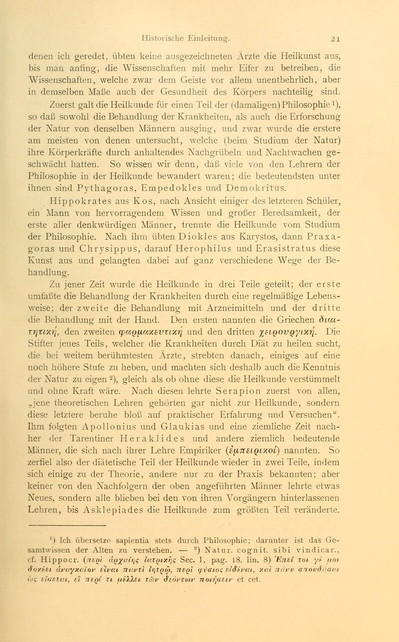 denen ich geredet, übten keine ausgezeichneten Ärzte die Heilkunst aus, bis man anfing, die AVissenschaften mit mehr Eifer zu betreiben, die Wissenschaften, welche zwar dem Geiste vor allem unentbehrlich, aber in demselben Maße auch der Gesundheit des Körpers nachteilig sind. Zuerst galt die Heilkunde für einen Teil der (damaligen) Philosophie *), so daß sowohl die Behandlung der Krankheiten, als auch die Erforschung der Natur von denselben Männern ausging, und zwar wurde die erstere am meisten von denen untersucht, welche (beim Studium der Natur) ihre Körperkräfte durch anhaltendes Nachgrübeln und Nachtwachen ge- schwächt hatten. So wissen wir denn, daß viele von den Lehrern der Philosophie in der Heilkunde bewandert waren; die bedeutendsten unter ihnen sind Pythagoras, Empedokles und Demokritus. Hippokrates aus Kos, nach Ansicht einiger des letzteren Schüler, ein Mann von hervorragendem Wissen und großer Beredsamkeit, der erste aller denkwürdigen Männer, trennte die Heilkunde vom Studium der Philosophie. Nach ihm übten Diokles aus Karystos, dann Praxa- goras und Chrysippus, darauf Herophilus und Erasistratus diese Kunst aus und gelangten dabei auf ganz verschiedene Wege der Be- handlung. Zu jener Zeit wurde die Heilkunde in drei Teile geteilt; der erste umfaßte die Behandlung der Krankheiten durch eine regelmäßige Lebens- weise; der zweite die Behandlung mit Arzneimitteln und der dritte die Behandlung mit der Hand. Den ersten nannten die Griechen Öica- Tt]tLarj, den zweiten tpaQ^iuyiavrLxr] und den dritten i8LQOVQyiiC7]. Die Stifter jenes Teils, welcher die Krankheiten durch Diät zu heilen sucht, die bei weitem berühmtesten Ärzte, strebten danach, einiges auf eine noch höhere Stufe zu heben, und machten sich deshalb auch die Kenntnis der Natur zu eigen 2), gleich als ob ohne diese die Heilkunde verstümmelt und ohne Kraft wäre. Nach diesen lehrte Serapion zuerst von allen, „jene theoretischen Lehren gehörten gar nicht zur Heilkunde, sondern diese letztere beruhe bloß auf praktischer Erfahrung und Versuchen. Ihm folgten Apollonius und Glaukias und eine ziemliche Zeit nach- her der Tarentiner Heraklides und andere ziemlich bedeutende Männer, die sich nach ihrer Lehre Empiriker (s^tislqlxol) nannten. So zerfiel also der diätetische Teil der Heilkunde wieder in zwei Teile, indem sich einige zu der Theorie, andere nur zu der Praxis bekannten; aber keiner von den Nachfolgern der oben angeführten Männer lehrte etwas Neues, sondern alle blieben bei den von ihren Vorgängern hinterlassenen Lehren, bis Asklepiades die Heilkunde zum größten Teil veränderte. l) Ich übersetze sapientia stets durch Philosophie; darunter ist das Ge- samtwissen der Alten zu verstehen. — a) Natur, cognit. sibi vindicax-., cf. Hippocr. (tjsqi aq'/uir^ laXQtxr\g See. I, pag. 18, lin. 8) EnsC xov yi- uov fläztet avuyv.irfov zivai Tiavxi lr\XQw, neQi yvoioQ Eidifca, xal nüvv anovdüae.i <'C EiGSiat, e'l ti6qi xv uf),Xei xGyv ^EÖi'xoiv noirfitn' et cet.