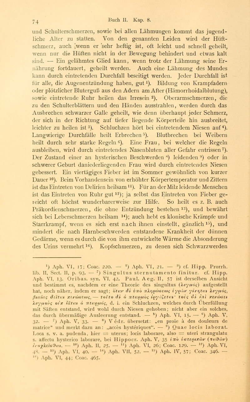 und Schulterschrnerzen, sowie bei allen Lähmungen kommt das jugend- liche Alter zu statten. Von den genannten Leiden wird der Hüft- schmerz, auch [wenn er 'sehr heftig ist, oft leicht und schnell geheilt, wenn nur die Hüften nicht in der Bewegung behindert und etwas kalt sind. — Ein gelähmtes Glied kann, wenn trotz der Lähmung seine Er- nährung fortdauert, geheilt werden. Auch eine Lähmung des Mundes kann durch eintretenden Durchfall beseitigt werden. Jeder Durchfall ist für alle, die Augenentzündung haben, gutx). Bildung von Krampfadern oder plötzlicher Bluterguß aus den Adern am After (Hämorrhoidalblutung), sowie eintretende Ruhr heilen das Irresein 2). Oberarmschmerzen, die zu den Schulterblättern und den Händen ausstrahlen, werden durch das Ausbrechen schwarzer Galle geheilt, wie denn überhaupt jeder Schmerz, der sich in der Richtung auf tiefer liegende Körperteile hin ausbreitet, leichter zu heilen ist3). Schluchzen hört bei eintretendem Niesen auf4). Langwierige Durchfälle heilt Erbrechenr'). Blutbrechen bei Weibern heilt durch sehr starke Regeln ö). Eine Frau, bei welcher die Regeln ausbleiben, wird durch eintretendes Nasenbluten aller Gefahr entrissen7). Der Zustand einer an hysterischen Beschwerden s) leidenden 9) oder in schwerer Geburt daniederliegenden Frau wird durch eintretendes Niesen gebessert. Ein viertägiges Fieber ist im Sommer gewöhnlich von kurzer Dauer10). Beim Vorhandensein von erhöhter Körpertemperatur und Zittern ist das Eintreten von Delirien heilsam11). Für an der Milz leidende Menschen ist das Eintreten von Ruhr gut12); ja selbst das Eintreten von Fieber ge- reicht oft höchst wunderbarerweise zur Hilfe. So heilt es z. B. auch Präkordienschmerzen, die ohne Entzündung bestehen13), und bewährt sich bei Leberschmerzen heilsam 14); auch hebt es klonische Krämpfe und Starrkrampf, wenn es sich erst nach ihnen einstellt, gänzlich15), und mindert die nach Harnbeschwerden entstandene Krankheit der dünnen Gedärme, wenn es durch die von ihm entwickelte Wärme die Absonderung des Urins vermehrt16). Kopfschmerzen, zu denen sich Schwarzwerden x) Aph. VI, 17; Coac. 220. — 2) Aph. VI, 21. — 3) cf. Hipp. Prorrh. lib. II, Sect. II, p. 93. ■— 7) Singultus sternutamento finitur. cf. Hipp. Aph. VI, 13. Oribas. syn. VI, 42. Paul. Aeg. II, 57 ist derselben Ansicht und bestimmt es, nachdem er eine Theorie des singultus (Xvyfjög) aufgestellt hat, noch näher, indem er sagt; öiav dt vnb tiXiiqwgeuh; iy^Cov yivr\xai Xvy/uög, ßicd«g dural y.ti'w<>£tog,— zovio dt 6 nzupfibg tQyt'(L£T«f zoig dt inl xei'Öigei y.ryuovg oi'x iät<u 6 nutQuög, d. i. ein Schluchzen, welches durch Uberfülluug mit Säften entstand, wird wohl durch Niesen gehoben; nicht aber ein solches, das durch übermäßige Ausleerung entstand. — 6) Aph. VI, 15. — ü) Aph. V, 32. — 7) Aph. V, 33. — 8) Vedr. übersetzt: „en proie ä des douleurs de matrice und merkt dazu an: „acces hysteriques. — 9) Quae locis laborat. Loca s. v. a. pudenda, hier = uterus; locis laborare, also = uteri strangulatu s. affectu hysterico laborare, bei Hippocr. Aph. V, 35 inb vaieQiy.Cot' (nud-üv) trox'Mialha. — l0) Aph. II, 25. — lx) Aph. VI, 26; Coac. 129. — lä) Aph. VI, 48. — ,3) Aph. VI, 40. — ) Aph. VII, 52. — 15) Aph. IV, 57; Coac. 346. — ') Aph. VI, 44; Coac. 465.