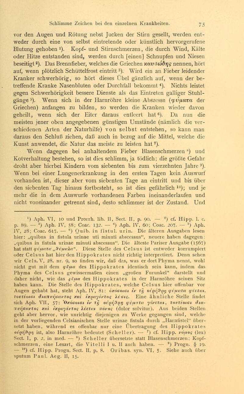 vor den Augen und Rötung nebst Jucken der Stirn gesellt, werden ent- weder durch eine von selbst eintretende oder künstlich hervorgerufene Blutung gehoben J). Kopf- und Stirnschmerzen, die durch Wind, Kälte oder Hitze entstanden sind, werden durch [einen] Schnupfen und Niesen beseitigt2). Das Brennfieber, welches die Griechen xavöojörjg nennen, hört auf, wenn plötzlich Schüttelfrost eintritt3). Wird ein an Fieber leidender Kranker schwerhörig, so hört dieses Übel gänzlich auf, wenn der be- treffende Kranke Nasenbluten oder Durchfall bekommt4). Nichts leistet gegen Schwerhörigkeit bessere Dienste als das Eintreten galliger Stuhl- gänge 5). Wenn sich in der Harnröhre kleine Abszesse (rpv^ata der Griechen) anfangen zu bilden, so werden die Kranken wieder davon geheilt, wenn sich der Eiter daraus entleert hat6). Da nun die meisten jener oben angegebenen günstigen Umstände (nämlich die ver- schiedenen Arten der Naturhilfe) von selbst entstehen, so kann man daraus den Schluß ziehen, daß auch in bezug auf die Mittel, welche die Kunst anwendet, die Natur das meiste zu leisten hat7). Wenn dagegen bei anhaltendem Fieber Blasenschmerzens) und Kotverhaltung bestehen, so ist dies schlimm, ja tödlich; die größte Gefahr droht aber hierbei Kindern vom siebenten bis zum vierzehnten Jahre 9). Wenn bei einer Lungenerkrankung in den ersten Tagen kein Auswurf vorhanden ist, dieser aber vom siebenten Tage an eintritt und bis über den siebenten Tag hinaus fortbesteht, so ist dies gefährlich 10); und je mehr die in dem Auswurfe vorhandenen Farben ineinanderlaufen und nicht voneinander getrennt sind, desto schlimmer ist der Zustand. Und J) Aph. VI, 10 und Prorrh. lib. II, Sect. II, p. 90. — 2) cf. Hipp. 1. c. p. 89. — 3) Aph. IV, 58; Coac. 132. — 4) Aph. IV, 60; Coac. 207. — 5) Aph. IV, 28; Coac. 617. — 6) Quib. in fistul. urin. Die älteren Ausgaben lesen hier: „quibus in fistula urinae uti minuti abscessus, neuere haben dagegen: „quibus in fistula urinae minuti abscessus. Die älteste Pariser Ausgabe (1567) hat statt (fi\uar(( ,,'dvfjcda. Diese Stelle des Celsus ist entweder korrumpiert oder Celsus hat hier den Hippokrates nicht richtig interpretiert. Denn sehen wir Cels. V, 28. nr. 9, so finden wir, daß dr.s, was er dort Phyma nennt, wohl nicht gut mit dem o:t\uic des Hippokrates identisch sein kann, indem das Phyma des Celsus gewissermaßen einen „großen Furunkel darstellt und daher nicht, wie das g.v[ia des Hippokrates in der Harnröhre seinen Sitz haben kann. Die Stelle des Hippokrates, welche Celsus hier offenbar vor Augen gehabt hat, steht Aph. IV, 81: oxöaoiat, ip rij oi-Qt)tt-Qr} tpv/tttTa odveku, rouzioiat di«7TV7]G<ci>zog xal ixQuyivzog kvaig. Eine ähnliche Stelle findet sich Aph. VII, 57: 'Oxöooioi ip zrj ovQi'jÜQr} (fvfiata yipezcci, tovrioiat cfia- nvr'jaapzog xal ixQciyit'Tog kvsziu nöpog (dolor solvitur). Aus beiden Stellen geht aber hervor, wie unrichtig diejenigen zu Werke gegangen sind, welche in der vorliegenden Celsianischen Stelle urinae fistula durch „Harnfistel über- setzt haben, während es offenbar nur eine Übertragung des Hippokrates ovQrjftQi] ist, also Harnröhre bedeutet (Scheller). ■— 7) cf. Hipp. vötuog (lex) Sect. I, p. 2, in med. — 8) Scheller übersetzte statt Blasenschmerzen: Kopf- schmerzen, eine Lesart, die Vitelli I u. II auch haben. — 9) Progn. § 19. — 10) cf. Hipp. Progn. Sect. II, p. 8. Oribas. syn. VI, 5. Siehe auch über sputum Paul. Aeg. II, 15.