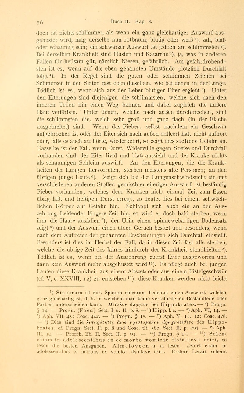doch, ist nichts schlimmer, als wenn ein ganz gleichartiger Auswurf aus- gehustet wird, mag derselbe nun rotbraun, blutig oder weiß *), zäh, blaß oder schaumig sein; ein schwarzer Auswurf ist jedoch am schlimmsten 2). Bei derselben Krankheit sind Husten und Katarrhe s), ja, was in anderen Fällen für heilsam gilt, nämlich Niesen, gefährlich. Am gefahrdrohend- sten ist es, wenn auf die eben genannten Umstände plötzlich Durchfall folgt4). In der Regel sind die guten oder schlimmen Zeichen bei Schmerzen in den Seiten fast eben dieselben, wie bei denen in der Lunge. Tödlich ist es, wenn sich aus der Leber blutiger Eiter ergießt5). Unter den Eiterungen sind diejenigen die schlimmsten, welche sich nach den inneren Teilen hin einen Weg bahnen und dabei zugleich die äußere Haut verfärben. Unter denen, welche nach außen durchbrechen, sind die schlimmsten die, welch sehr groß und ganz flach (in der Fläche ausgebreitet) sind. Wenn das Fieber, selbst nachdem ein Geschwür aufgebrochen ist oder der Eiter sich nach außen entleert hat, nicht aufhört oder, falls es auch aufhörte, wiederkehrt, so zeigt dies sichere Gefahr an. Dasselbe ist der Fall, wenn Durst, Widerwille gegen Speise und Durchfall vorhanden sind, der Eiter livid und blaß aussieht und der Kranke nichts als schaumigen Schleim auswirft. An den Eiterungen, die die Krank- heiten der Lungen hervorrufen, sterben meistens alte Personen; an den übrigen junge Leute 6). Zeigt sich bei der Lungenschwindsucht ein mit verschiedenen anderen Stoffen gemischter eiteriger Auswurf, ist beständig Fieber vorhanden, welches dem Kranken nicht einmal Zeit zum Essen übrig läßt und heftigen Durst erregt, so deutet dies bei einem schwäch- lichen Körper auf Gefahr hin. Schleppt sich auch ein an der Aus- zehrung Leidender längere Zeit hin, so wird er doch bald sterben, wenn ihm die Haare ausfallen7), der Urin einen spinnewebartigen Bodensatz zeigt8) und der Auswurf einen üblen Geruch besitzt und besonders, wenn nach dem Auftreten der genannten Erscheinungen sich Durchfall einstellt. Besonders ist dies im Herbst der Fall, da in dieser Zeit fast alle sterben, welche die übrige Zeit des Jahres hindurch der Krankheit standhielten ■'). Tödlich ist es, wenn bei der Auszehrung zuerst Eiter ausgeworfen und dann kein Auswurf mehr ausgehustet wird lu). Es pflegt auch bei jungen Leuten diese Krankheit aus einem Abszeß oder aus einem Fistelgeschwür (cf. V, c. XXVIII, 12) zu entstehen n); diese Kranken werden nicht leicht l) Sincerura id edi. Sputum sincerum bedeutet einen Auswurf, welcher ganz gleichartig ist, d. h. in welchem man keine verschiedenen Bestandteile oder Farben unterscheiden kann. ÜTCekoy uxqijtov bei Hippokrates.— 2) Progn. § 14. = Progn. (Foes.) Sect. I u. II, p. 8. — 3) Hipp. 1. c. — 4) Aph. VI, 14.— 5) Aph. VII, 45; Coac. 442. — 6) Progn. § 15. — 7) Aph. V, 11, 12; Coac. 428. - 8) Dies sind die XnictQÖirfieg i<Vw bcpiatäfievai uQu^yoeK^isq des Hippo- krates, cf. Progn. Sect. II, p. 8 und Coac. tit. 582. Sect. II, p. 204. — 9) Aph. III, 10. -- Prorrh. lib. II, Sect. II, p. 91. — l0) Progn. § 15. — ) Solent etiam in adolescentibus ex eo morbo vomicae fistulaeve oriri, so lesen die besten Ausgaben. Almeloveen u. a. lesen: „Solet etiam in adolescentibus is morbus ex vomica ristulave oriri. Erstere Lesart scheint