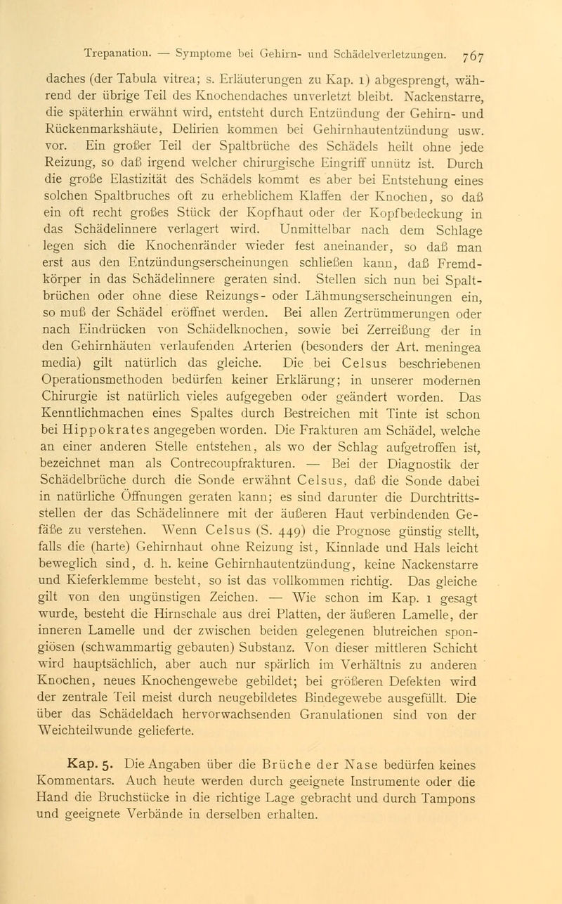 daches (der Tabula vitrea; s. Erläuterungen zu Kap. 1) abgesprengt, wäh- rend der übrige Teil des Knochendaches unverletzt bleibt. Nackenstarre, die späterhin erwähnt wird, entsteht durch Entzündung der Gehirn- und Rückenmarkshäute, Delirien kommen bei Gehirnhautentzündung usw. vor. Ein großer Teil der Spaltbrüche des Schädels heilt ohne jede Reizung, so daß irgend welcher chirurgische Eingriff unnütz ist. Durch die große Elastizität des Schädels kommt es aber bei Entstehung eines solchen Spaltbruches oft zu erheblichem Klaffen der Knochen, so daß ein oft recht großes Stück der Kopfhaut oder der Kopfbedeckung in das Schädelinnere verlagert wird. Unmittelbar nach dem Schlage legen sich die Knochenränder wieder fest aneinander, so daß man erst aus den Entzündungserscheinungen schließen kann, daß Fremd- körper in das Schädelinnere geraten sind. Stellen sich nun bei Spalt- brüchen oder ohne diese Reizungs- oder Lähmungserscheinungen ein, so muß der Schädel eröffnet werden. Bei allen Zertrümmerungen oder nach Eindrücken von Schädelknochen, sowie bei Zerreißung der in den Gehirnhäuten verlaufenden Arterien (besonders der Art. meningea media) gilt natürlich das gleiche. Die bei Celsus beschriebenen Operationsmethoden, bedürfen keiner Erklärung; in unserer modernen Chirurgie ist natürlich vieles aufgegeben oder geändert worden. Das Kenntlichmachen eines Spaltes durch Bestreichen mit Tinte ist schon bei Hippokrates angegeben worden. Die Frakturen am Schädel, welche an einer anderen Stelle entstehen, als wo der Schlag aufgetroffen ist, bezeichnet man als Contrecoupfrakturen. — Bei der Diagnostik der Schädelbrüche durch die Sonde erwähnt Celsus, daß die Sonde dabei in natürliche Öffnungen geraten kann; es sind darunter die Durchtritts- stellen der das Schädelinnere mit der äußeren Haut verbindenden Ge- fäße zu verstehen. Wenn Celsus (S. 449) die Prognose günstig stellt, falls die (harte) Gehirnhaut ohne Reizung ist, Kinnlade und Hals leicht beweglich sind, d. h. keine Gehirnhautentzündung, keine Nackenstarre und Kieferklemme besteht, so ist das vollkommen richtig. Das gleiche gilt von den ungünstigen Zeichen. — Wie schon im Kap. 1 gesagt wurde, besteht die Hirnschale aus drei Platten, der äußeren Lamelle, der inneren Lamelle und der zwischen beiden gelegenen blutreichen spon- giösen (schwammartig gebauten) Substanz. Von dieser mittleren Schicht wird hauptsächlich, aber auch nur spärlich im Verhältnis zu anderen Knochen, neues Knochengewebe gebildet; bei größeren Defekten wird der zentrale Teil meist durch neugebildetes Bindegewebe ausgefüllt. Die über das Schädeldach hervorwachsenden Granulationen sind von der Weichteilwunde gelieferte. Kap. 5. Die Angaben über die Brüche der Nase bedürfen keines Kommentars. Auch heute werden durch geeignete Instrumente oder die Hand die Bruchstücke in die richtige Lage gebracht und durch Tampons und geeignete Verbände in derselben erhalten.