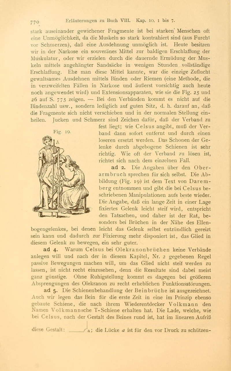 Fi°f stark auseinander gewichener Fragmente ist bei starken' Menschen oft eine Unmöglichkeit, da die Muskeln so stark kontrahiert sind (aus Furcht vor Schmerzen), daß eine Ausdehnung unmöglich ist. Heute besitzen wir in der Narkose ein souveränes Mittel zur baldigen Erschlaffung der Muskulatur, oder wir erzielen durch die dauernde Ermüdung der Mus- keln mittels angehängter Sandsäcke in wenigen Stunden vollständige Erschlaffung. Ehe man diese Mittel kannte, war die einzige Zuflucht gewaltsames Ausdehnen mittels Binden oder Riemen (eine Methode, die in verzweifelten Fällen in Narkose und äußerst vorsichtig auch heute noch angewendet wird) und Extensionsapparaten, wie sie die Fig. 25 und 26 auf S. 775 zeigen. — Bei den Verbänden kommt es nicht auf die Bindenzahl usw., sondern lediglich auf guten Sitz, d. h. darauf an, daß die Fragmente sich nicht verschieben und in der normalen Stellung ein- heilen. Jucken und Schmerz sind Zeichen dafür, daß der Verband zu fest liegt; wie Celsus angibt, muß der Ver- band dann sofort entfernt und durch einen loseren ersetzt werden. Das Schonen der Ge- lenke durch abgebogene Schienen ist sehr richtig. Wie oft der Verband zu lösen ist, richtet sich nach dem einzelnen Fall. ad 2. Die Angaben über den Ober- armbruch sprechen für sich selbst. Die Ab- bildung (Fig. 19) ist dem Text von Dar ein- berg entnommen und gibt die bei Celsus be- schriebenen Manipulationen aufs beste wieder. Die Angabe, daß ein lange Zeit in einer Lage fixiertes Gelenk leicht steif wird, entspricht den Tatsachen, und daher ist der Rat, be- sonders bei Brüchen in der Nähe des Ellen- bogengelenkes, bei denen leicht das Gelenk selbst entzündlich gereizt sein kann und dadurch zur Fixierung mehr disponiert ist, das Glied in diesem Gelenk zu bewegen, ein sehr guter. ad 4. Warum Celsus bei Olekranonbrüchen keine Verbände anlegen will und nach der in diesem Kapitel, Nr. 2 gegebenen Regel passive Bewegungen machen will, um das Glied nicht steif werden zu lassen, ist nicht recht einzusehen, denn die Resultate sind dabei meist ganz günstige. Ohne Ruhigstellung kommt es dagegen bei größeren Absprengungen des Olekranon zu recht erheblichen Funktionsstörungen. ad 5. Die Schienenbehandlung der Beinbrüche ist ausgezeichnet. Auch wir legen das Bein für die erste Zeit in eine im Prinzip ebenso gebaute Schiene, die nach ihrem Wiederentdecker Volkmann den Namen Volkmann sehe T-Schiene erhalten hat. Die Lade, welche, wie bei Celsus, nach der Gestalt des Beines rund ist, hat im linearen Aufriß diese Gestalt: a; die Lücke a ist für den vor Druck zu schützen-