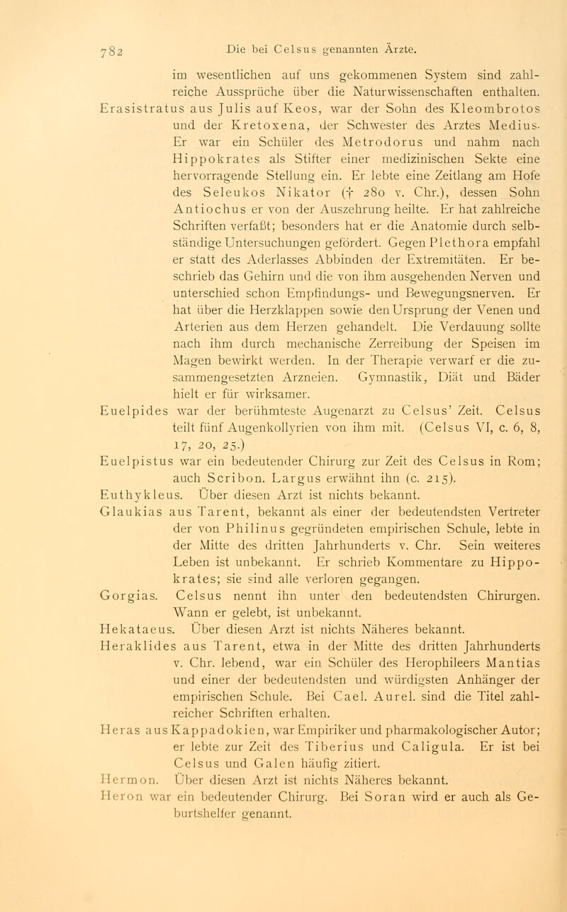 im wesentlichen auf uns gekommenen System sind zahl- reiche Aussprüche über die Naturwissenschaften enthalten. Erasistratus aus Julis auf Keos, war der Sohn des Kleombrotos und der Kretoxena, der Schwester des Arztes Medius- Er war ein Schüler des Metrodorus und nahm nach Hippokrates als Stifter einer medizinischen Sekte eine hervorragende Stellung ein. Er lebte eine Zeitlang am Hofe des Seleukos Nikator (f 280 v. Chr.), dessen Sohn Antiochus er von der Auszehrung heilte. Er hat zahlreiche Schriften verfaßt; besonders hat er die Anatomie durch selb- ständige Untersuchungen gefördert. Gegen Plethora empfahl er statt des Aderlasses Abbinden der Extremitäten. Er be- schrieb das Gehirn und die von ihm ausgehenden Nerven und unterschied schon Empfindungs- und Bewegungsnerven. Er hat über die Herzklappen sowie den Ursprung der Venen und Arterien aus dem Herzen gehandelt. Die Verdauung sollte nach ihm durch mechanische Zerreibung der Speisen im Magen bewirkt werden. In der Therapie verwarf er die zu- sammengesetzten Arzneien. Gymnastik, Diät und Bäder hielt er für wirksamer. Euelpides war der berühmteste Augenarzt zu Celsus' Zeit. Celsus teilt fünf Augenkollyrien von ihm mit. (Celsus VI, c. 6, 8, 17, 20, 25.) Euelpistus war ein bedeutender Chirurg zur Zeit des Celsus in Rom; auch Scribon. Largus erwähnt ihn (c. 215). Euthykleus. Über diesen Arzt ist nichts bekannt. Glaukias aus Tarent, bekannt als einer der bedeutendsten Vertreter der von Philinus gegründeten empirischen Schule, lebte in der Mitte des dritten Jahrhunderts v. Chr. Sein weiteres Leben ist unbekannt. Er schrieb Kommentare zu Hippo- krates; sie sind alle verloren gegangen. Gorgias. Celsus nennt ihn unter den bedeutendsten Chirurgen. Wann er gelebt, ist unbekannt. Hekataeus. Über diesen Arzt ist nichts Näheres bekannt. Heraklides aus Tarent, etwa in der Mitte des dritten Jahrhunderts v. Chr. lebend, war ein Schüler des Herophileers Mantias und einer der bedeutendsten und würdigsten Anhänger der empirischen Schule. Bei Cael. Aurel. sind die Titel zahl- reicher Schriften erhalten. Heras ausKappadokien, war Empiriker und pharmakologischer Autor; er lebte zur Zeit des Tiberius und Caligula. Er ist bei Celsus und Galen häufig zitiert. Herrn on. Über diesen Arzt ist nichts Näheres bekannt. Heron war ein bedeutender Chirurg. Bei Soran wird er auch als Ge- burtshelfer genannt.