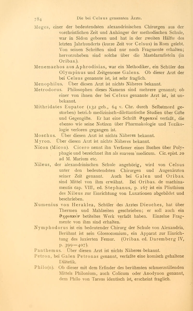 Meges, einer der bedeutendsten alexandrinischen Chirurgen aus der vorchristlichen Zeit und Anhänger der methodischen Schule, war in Sidon geboren und hat in der zweiten Hälfte des letzten Jahrhunderts (kurze Zeit vor Celsus) in Rom gelebt. Von seinen Schriften sind nur noch Fragmente erhalten; hervorzuheben sind solche über die Mastdarmfisteln (in Oribas.). Menemachos aus Aphrodisias, war ein Methodiker, ein Schüler des Olympinus und Zeitgenosse Galens. Ob dieser Arzt der bei Celsus genannte ist, ist sehr fraglich. Menophilus. Über diesen Arzt ist nichts Näheres bekannt. Metrodorus. Philosophen dieses Namens sind mehrere genannt; ob einer von ihnen der bei Celsus genannte Arzt ist, ist un- bekannt. Mithridates Eupator (132 geb., 64 v. Chr. durch Selbstmord ge- storben) betrieb medizinisch-dilettantische Studien über Gifte und Gegengifte. Er hat eine Schrift ftrjQLCcxa verfaßt, die ebenso wie seine Notizen über Pharmakologie und Toxiko- logie verloren gegangen ist. Moschus. Über diesen Arzt ist nichts Näheres bekannt. Myron. Über diesen Arzt ist nichts Näheres bekannt. Nicon (Micon). Cicero nennt ihn Verfasser eines Buches über Poly- phagie und bezeichnet ihn als suavem'medicum. Cic. epist. 20 ad M. Marium etc. Nileus, der alexandrinischen Schule angehörig, wird von Celsus unter den bedeutendsten Chirurgen und Augenärzten seiner Zeit genannt. Auch bei Galen und Oribas. sind Mittel von ihm erwähnt. Bei Oribas. de machina- mentis cap. VIII, ed. Stephanus, p. 167 ist ein Plinthium des Nileus zur Einrichtung von Luxationen abgebildet und beschrieben. Numenius von Heraklea, Schüler des Arztes Dieuches, hat über Thermen und Mahlzeiten geschrieben; er soll auch ein &r]QLCtxcv betiteltes Werk verfaßt haben. Einzelne Frag- mente von ihm sind erhalten. Nymphodorus ist ein bedeutender Chirurg der Schule von Alexandria. Berühmt ist sein Glossocomium, ein Apparat zur Einrich- tung des luxierten Femur. (Oribas. ed. Daremberg IV, p. 399—407). Panthern us. Über diesen Arzt ist nichts Näheres bekannt. Petron, bei Galen Petronas genannt, verfaßte eine komisch gehaltene Diätetik. Philo(n). Ob dieser mit dem Erfinder des berühmten schmerzstillenden Mittels Philonium, auch Colicum oder Anodynon genannt, dem Philo von Tarsus identisch ist, erscheint fraglich.