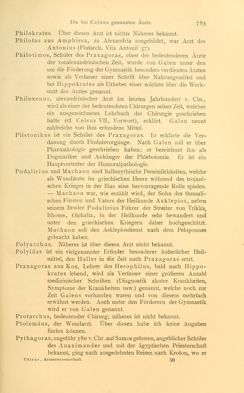 Philokrates. Über diesen Arzt ist nichts Näheres bekannt. Philotas aus Amphissa, zu Alesandria ausgebildet, war Arzt des Antonius (Plutarch. Vita Antonii 37). Philotimos, Schüler des Praxagoras, einer der bedeutenderen Ärzte der voralexandrinischen Zeit, wurde von Galen unter den um die Förderung der Gymnastik besonders verdienten Ärzten sowie als Verfasser einer Schrift über Nahrungsmittel und bei Hippokrates als Urheber einer solchen über die Werk- statt des Arztes genannt. Philoxenus, alexandrinischer Arzt im letzten Jahrhundert v. Chr., wird als einer der bedeutendsten Chirurgen seiner Zeit, welcher ein ausgezeichnetes Lehrbuch der Chirurgie geschrieben hatte (cf. Celsus VII, Vorwort), erklärt. Galen nennt zahlreiche von ihm erfundene Mittel. Plistonikus ist ein Schüler des Praxagoras. Er erklärte die Ver- dauung durch Fäulnisvorgänge. Nach Galen soll er über Pharmakologie geschrieben haben; er bezeichnet ihn als Dogmatiker und Anhänger der Phlebotomie. Er ist ein Hauptvertreter der Humoralpathologie. Podalirius und Machaon sind halbmythische Persönlichkeiten, welche als Wundärzte im griechischen Heere während des trojani- schen Krieges in der Ilias eine hervorragende Rolle spielen. — Machaon war, wie erzählt wird, der Sohn des thessali- schen Fürsten und Vaters der Heilkunde Asklepios, neben seinem Bruder Podalirius Führer der Streiter von Trikka, Ithome, Oichalia, in der Heilkunde sehr bewandert und unter den griechischen Kriegern daher hochgeschätzt. Machaon soll den Asklepiosdienst nach dem Peloponnes gebracht haben. Polyarchus. Näheres ist über diesen Arzt nicht bekannt. Polyidas ist ein vielgenannter Erfinder besonderer äußerlicher Heil- mittel, den Haller in die Zeit nach Praxagoras setzt. Praxagoras aus Kos, Lehrer des Herophilus, bald nach Hippo- krates lebend, wird als Verfasser einer größeren Anzahl medizinischer Schriften (Diagnostik akuter Krankheiten, Symptome der Krankheiten usw.) genannt, welche noch zur Zeit Galens vorhanden waren und von diesem mehrfach erwähnt werden. Auch unter den Förderern der Gymnastik wird er von Galen genannt. Protarchus, bedeutender Chirurg; näheres ist nicht bekannt. Ptolemäus, der Wundarzt. Über diesen habe ich keine Angaben finden können. Pythagoras,ungefähr 580 v.Chr. auf Samosgeboren,angeblicher Schüler des Anaximander und mit der ägyptischen Priesterschaft bekannt, ging nach ausgedehnten Reisen nach Kroton, wo er Celsus, Arzneiwisseiischaft. 50