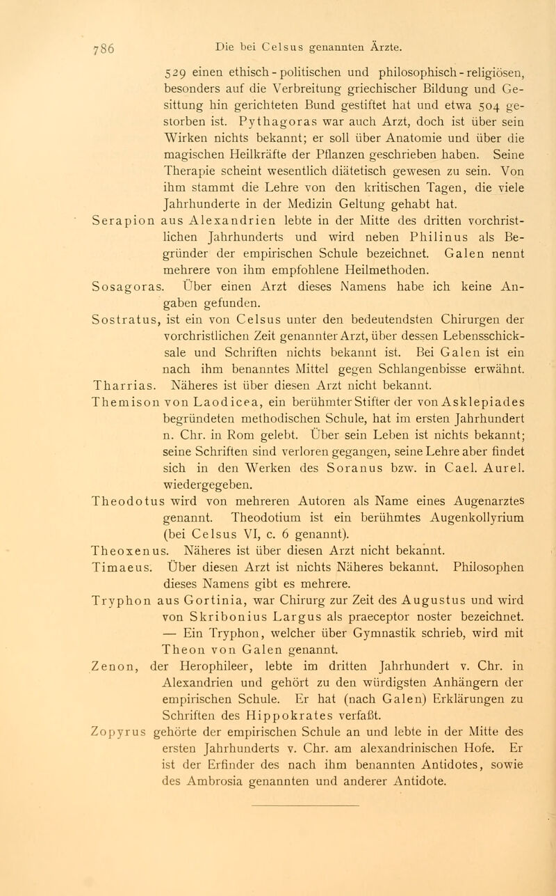 529 einen ethisch - politischen und philosophisch-religiösen, besonders auf die Verbreitung griechischer Bildung und Ge- sittung hin gerichteten Bund gestiftet hat und etwa 504 ge- storben ist. Pythagoras war auch Arzt, doch ist über sein Wirken nichts bekannt; er soll über Anatomie und über die magischen Heilkräfte der Pflanzen geschrieben haben. Seine Therapie scheint wesentlich diätetisch gewesen zu sein. Von ihm stammt die Lehre von den kritischen Tagen, die viele Jahrhunderte in der Medizin Geltung gehabt hat. Serapion aus Alexandrien lebte in der Mitte des dritten vorchrist- lichen Jahrhunderts und wird neben Philinus als Be- gründer der empirischen Schule bezeichnet. Galen nennt mehrere von ihm empfohlene Heilmethoden. Sosagoras. Über einen Arzt dieses Namens habe ich keine An- gaben gefunden. Sostratus, ist ein von Celsus unter den bedeutendsten Chirurgen der vorchristlichen Zeit genannter Arzt, über dessen Lebensschick- sale und Schriften nichts bekannt ist. Bei Galen ist ein nach ihm benanntes Mittel gegen Schlangenbisse erwähnt. Tharrias. Näheres ist über diesen Arzt nicht bekannt. Themison von Laodicea, ein berühmter Stifter der von Asklepiades begründeten methodischen Schule, hat im ersten Jahrhundert n. Chr. in Rom gelebt. Über sein Leben ist nichts bekannt; seine Schriften sind verlorengegangen, seine Lehre aber findet sich in den Werken des Soranus bzw. in Cael. Aurel. wiedergegeben. Theodotus wird von mehreren Autoren als Name eines Augenarztes genannt. Theodotium ist ein berühmtes Augenkollyrium (bei Celsus VI, c. 6 genannt). Theoxenus. Näheres ist über diesen Arzt nicht bekannt. Timaeus. Über diesen Arzt ist nichts Näheres bekannt. Philosophen dieses Namens gibt es mehrere. Tryphon aus Gortinia, war Chirurg zur Zeit des Augustus und wird von Skribonius Largus als praeceptor noster bezeichnet. — Ein Tryphon, welcher über Gymnastik schrieb, wird mit Theon von Galen genannt. Zenon, der Herophileer, lebte im dritten Jahrhundert v. Chr. in Alexandrien und gehört zu den würdigsten Anhängern der empirischen Schule. Er hat (nach Galen) Erklärungen zu Schriften des Hippokrates verfaßt. Zopyrus gehörte der empirischen Schule an und lebte in der Mitte des ersten Jahrhunderts v. Chr. am alexandrinischen Hofe. Er ist der Erfinder des nach ihm benannten Antidotes, sowie des Ambrosia genannten und anderer Antidote.