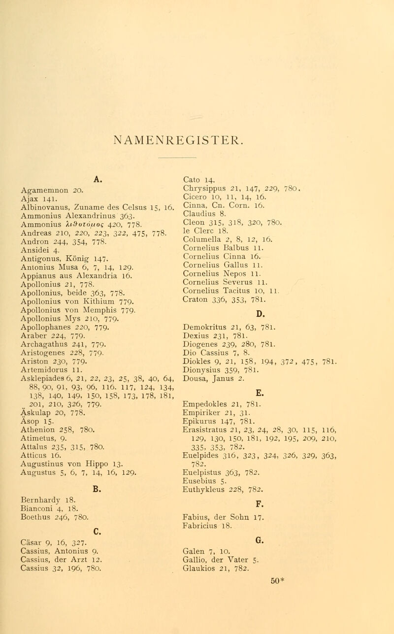 Agamemnon 20. Ajax 141. Albinovanus, Zuname des Celsus 15, 16. Ammonius Alexandrinus 363. Ammonius Xiftozö^og 420, 778. Andreas 210, 220, 223, 322, 475, 778. Andron 244, 354, 778. Ansidei 4. Antigonus, König 147. Antonius Musa 6, 7, 14, 129. Appianus aus Alexandria 16. Apollonius 21, 778. Apollonius, beide 363, 778. Apollonius von Kithium 779. Apollonius von Memphis 779- Apollonius Mys 210, 779- Apollophanes 220, 779. Araber 224, 779- Archagathus 241, 779. Aristogenes 228, 779- Ariston 230, 779- Artemidorus 11. Asklepiades 6, 21, 22, 23, 25, 38, 40, 64, 88,90, 91, 93, 96, 116. 117, 124, 134, 138, 140, 149, 150, 158, 173. 178, 181, m 201, 210, 326, 779- Äskulap 20, 778. Äsop 15. Athenion 258, 780. Atimetus, 9. Attalus 235, 315, 780. Atticus 16. Augustinus von Hippo 13. Augustus 5, 6, 7, 14, 16, 129. B. Bernhardy 18. Bianconi 4, 18. Boethus 246, 780. c. Cäsar 9, 16, 327. Cassius, Antonius 9. Cassius, der Arzt 12. Cassius 32, 196, 780. Cato 14. Chrysippus 21, 147, 229, 780. Cicero 10, 11, 14, 16. Cinna, Cn. Com. 16. Claudius 8. Cleon 315, 3l8, 320, 780. le Clerc 18. Columella 2, 8, 12, 16. Cornelius Baibus 11. Cornelius Cinna 16. Cornelius Gallus 11. Cornelius Nepos 11. Cornelius Severus 11. Cornelius Tacitus 10, 11. Craton 336, 353, 78l. D. Demokritus 21, 63, 781. Dexius 231, 781. Diogenes 239, 280, 781. Dio Cassius 7, 8. Diokles 9, 21, 158, 194, 372, 475, 78l. Dionysius 359, 78l. Dousa, Janus 2. E. Empedokles 21, 781. Empiriker 21, 31. Epikurus 147, 78l. Erasistratus 21, 23, 24, 28, 30, 115, 116, 129, 130, 150, 181, 192, 195, 209, 210, 335, 353, 782. Euelpides 316, 323, 324, 326, 329, 363, 782. Euelpistus 363, 782. Eusebius 5. Euthykleus 228, 782. F. Fabius, der Sohn 17. Fabricius 18. G. Galen 7, 10. Gallio, der Vater 5. Glaukios 21, 782. 50'